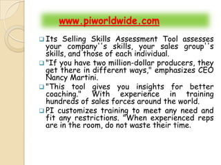 www.piworldwide.com
 Its   Selling Skills Assessment Tool assesses
  your company''s skills, your sales group''s
  skills, and those of each individual.
 "If you have two million-dollar producers, they
  get there in different ways," emphasizes CEO
  Nancy Martini.
 "This tool gives you insights for better
  coaching." With experience in training
  hundreds of sales forces around the world.
 PI customizes training to meet any need and
  fit any restrictions. "When experienced reps
  are in the room, do not waste their time.
 