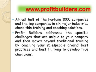 www.profitbuilders.com
   Almost half of the Fortune 1000 companies
    and the top companies in six major industries
    chose this training and coaching solutions.
   Profit Builders addresses the specific
    challenges that are unique to your company
    and then moves beyond traditional training
    by coaching your salespeople around best
    practices and best thinking to develop true
    champions.
 