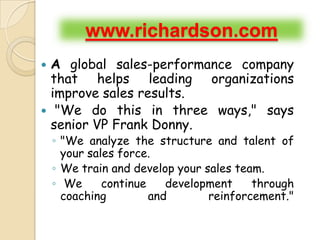 www.richardson.com
 A global sales-performance company
  that helps leading organizations
  improve sales results.
 "We do this in three ways," says
  senior VP Frank Donny.
    ◦ "We analyze the structure and talent of
      your sales force.
    ◦ We train and develop your sales team.
    ◦ We      continue    development    through
      coaching         and       reinforcement."
 