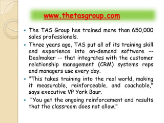 www.thetasgroup.com
 The TAS Group has trained more than 650,000
  sales professionals.
 Three years ago, TAS put all of its training skill
  and experience into on-demand software --
  Dealmaker -- that integrates with the customer
  relationship management (CRM) systems reps
  and managers use every day.
 "This takes training into the real world, making
  it measurable, reinforceable, and coachable,"
  says executive VP York Baur.
 "You get the ongoing reinforcement and results
  that the classroom does not allow."
 