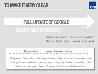 TOMAKEITVERYCLEAR
D e p e n d s o n y o u r i m p o r t a n c y
Google and Co crawles parts of your site every day but as more waste you have
as longer it takes to hit an important page on your site. So keep it small and clean
to have fast changes in Search Engines.. But it may still take monthes...
FULLUPDATEOFGOOGLE
ONCEAMONTH(ENDOF)
(check mozcast.com for current „weather“
status, high temp =many changes)
 
