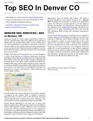 April 11th, 2015 Published by: repunomics
Created using Zinepal. Go online to create your own eBooks in PDF, ePub, Kindle and Mobipocket formats. 1
Top SEO In Denver CO
This eBook was created using the Zinepal Online eBook
Creator. Use Zinepal to create your own eBooks in PDF,
ePub and Kindle/Mobipocket formats.
Upgrade to a Zinepal Pro Account to unlock more
features and hide this message.
DENVER SEO SERVICES | SEO
in Denver, CO
Hiring an expert in search engine optimization (SEO) in
Denver, Colorado is the easiest and quickest way to gain more
market share by increasing the traffic to your website. Have
you been searching for a cost effective and proven method to
increase traffic to your website? Have you been searching for
a way to promote your brand and online reputation? Are you
interested in creating a real online presence? Are you trying to
grow your business?
Studies show that 97% of customers now use search engines
to find a local business in Colorado. Repunomics has been
providing cutting edge Denver SEO services to businesses just
like yours for years. Our proven SEO strategies will help your
business rank in the search engines quickly and effectively.
Building a first page search engine presence in today’s internet
economy is critical for your business. Since SEO is the primary
tool used for web marketing, our winning SEO strategies are
guaranteed to improve your business’s online reputation and
search engine ranking.
Several studies have shown that 80% of customers research
a company on the internet prior to making a purchase.
Businesses that are able to rank on the first page of Google
capture infinitely more customers than their competitors and
increase their revenue and profit potential exponentially.
Search engine marketing is the best way to grow your
business online today. All businesses need to have an effective
online marketing plan in place. Without a proven marketing
strategy you will lose potential business to your competitors.
Investment in an online marketing strategy and building your
brand online will help retain the customers you have today and
expand the scope of sales for your company for the future.
Repunomics’ team of Denver SEO experts will create a
winning strategy for your Denver business. In a Denver
SEO campaign you can expect to outrank your competitors
online. You will have a massive uptick in web site traffic to
increase your profits. You will increase sales and profits for
your business. Your organic SEO campaign will reduce your
current cost of online advertising and reduce the need for
PPC campaigns. Build a brand with reputation management
solutions.
As your Denver SEO Company we will elevate your company’s
website ranking to the first page of Google. Do you want your
business to dominate search engine rankings? Do you want
your company’s website to rank prominently in the search
engines? Do you want to build a stellar online reputation
for your company? Do you want to promote your company’s
brand. Do you want to increase your company’s sales and
profits? If you are answering yes to any of these questions,
contact one of our advisors to discuss your SEO needs at (888)
414-8184. Use the proven leader in search engine optimization
and reputation management services in the United States.
Learn about the Repunomics difference today.
403 16th Street, #3000 Denver, CO 80202
(720) 410-5125
 