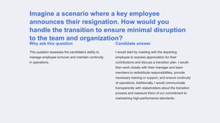 Imagine a scenario where a key employee
announces their resignation. How would you
handle the transition to ensure minimal disruption
to the team and organization?
Why ask this question
This question assesses the candidate's ability to
manage employee turnover and maintain continuity
in operations.
Candidate answer
I would start by meeting with the departing
employee to express appreciation for their
contributions and discuss a transition plan. I would
then work closely with their manager and team
members to redistribute responsibilities, provide
necessary training or support, and ensure continuity
of operations. Additionally, I would communicate
transparently with stakeholders about the transition
process and reassure them of our commitment to
maintaining high-performance standards.
 