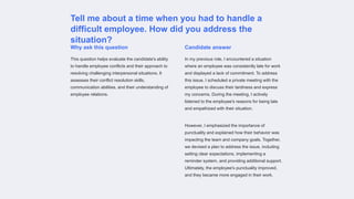 Tell me about a time when you had to handle a
difficult employee. How did you address the
situation?
Why ask this question
This question helps evaluate the candidate's ability
to handle employee conflicts and their approach to
resolving challenging interpersonal situations. It
assesses their conflict resolution skills,
communication abilities, and their understanding of
employee relations.
Candidate answer
In my previous role, I encountered a situation
where an employee was consistently late for work
and displayed a lack of commitment. To address
this issue, I scheduled a private meeting with the
employee to discuss their tardiness and express
my concerns. During the meeting, I actively
listened to the employee's reasons for being late
and empathized with their situation.
However, I emphasized the importance of
punctuality and explained how their behavior was
impacting the team and company goals. Together,
we devised a plan to address the issue, including
setting clear expectations, implementing a
reminder system, and providing additional support.
Ultimately, the employee's punctuality improved,
and they became more engaged in their work.
 