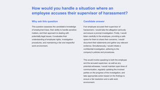 How would you handle a situation where an
employee accuses their supervisor of harassment?
Why ask this question
This question assesses the candidate's knowledge
of employment laws, their ability to handle sensitive
matters, and their approach to dealing with
potentially legal issues. It evaluates their
understanding of employee rights, investigation
procedures, and maintaining a fair and respectful
work environment.
Candidate answer
If an employee accused their supervisor of
harassment, I would take the allegation seriously
and ensure a prompt investigation. Firstly, I would
listen carefully to the employee, providing a safe
space for them to share their concerns. I would
document their statements and gather any relevant
evidence. Simultaneously, I would initiate a
confidential investigation, adhering to the
company's policies and procedures.
This would involve speaking to both the employee
and the accused supervisor, as well as any
potential witnesses. I would maintain open lines of
communication, regularly updating the involved
parties on the progress of the investigation, and
take appropriate action based on the findings to
ensure a fair resolution and a safe work
environment.
 