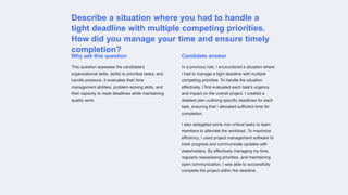 Describe a situation where you had to handle a
tight deadline with multiple competing priorities.
How did you manage your time and ensure timely
completion?
Why ask this question
This question assesses the candidate's
organizational skills, ability to prioritize tasks, and
handle pressure. It evaluates their time
management abilities, problem-solving skills, and
their capacity to meet deadlines while maintaining
quality work.
Candidate answer
In a previous role, I encountered a situation where
I had to manage a tight deadline with multiple
competing priorities. To handle the situation
effectively, I first evaluated each task's urgency
and impact on the overall project. I created a
detailed plan outlining specific deadlines for each
task, ensuring that I allocated sufficient time for
completion.
I also delegated some non-critical tasks to team
members to alleviate the workload. To maximize
efficiency, I used project management software to
track progress and communicate updates with
stakeholders. By effectively managing my time,
regularly reassessing priorities, and maintaining
open communication, I was able to successfully
complete the project within the deadline.
 