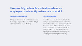 How would you handle a situation where an
employee consistently arrives late to work?
Why ask this question
This question assesses the candidate's approach
to managing employee behavior and their ability to
address attendance issues effectively.
Candidate answer
I would first have a private conversation with the
employee to understand the reasons behind their
lateness. Depending on the circumstances, I would
discuss the impact of their behavior on the team
and the organization. I would then work with the
employee to find a solution, which could involve
adjusting their work schedule or addressing any
underlying issues affecting their punctuality.
 