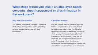 What steps would you take if an employee raises
concerns about harassment or discrimination in
the workplace?
Why ask this question
This question assesses the candidate's knowledge
of HR policies and procedures related to handling
sensitive issues and ensuring a safe work
environment.
Candidate answer
First and foremost, I would assure the employee
that their concerns will be taken seriously and
handled confidentially. I would then follow our
organization's protocol for addressing such issues,
which typically involves conducting a thorough
investigation, providing support to the affected
employee, and taking appropriate disciplinary
action if necessary. I would also focus on
implementing preventive measures to create a safe
and inclusive work environment for all employees.
 