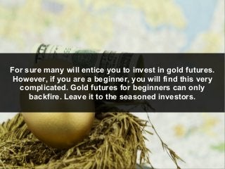 For sure many will entice you to invest in gold futures.
However, if you are a beginner, you will find this very
complicat...