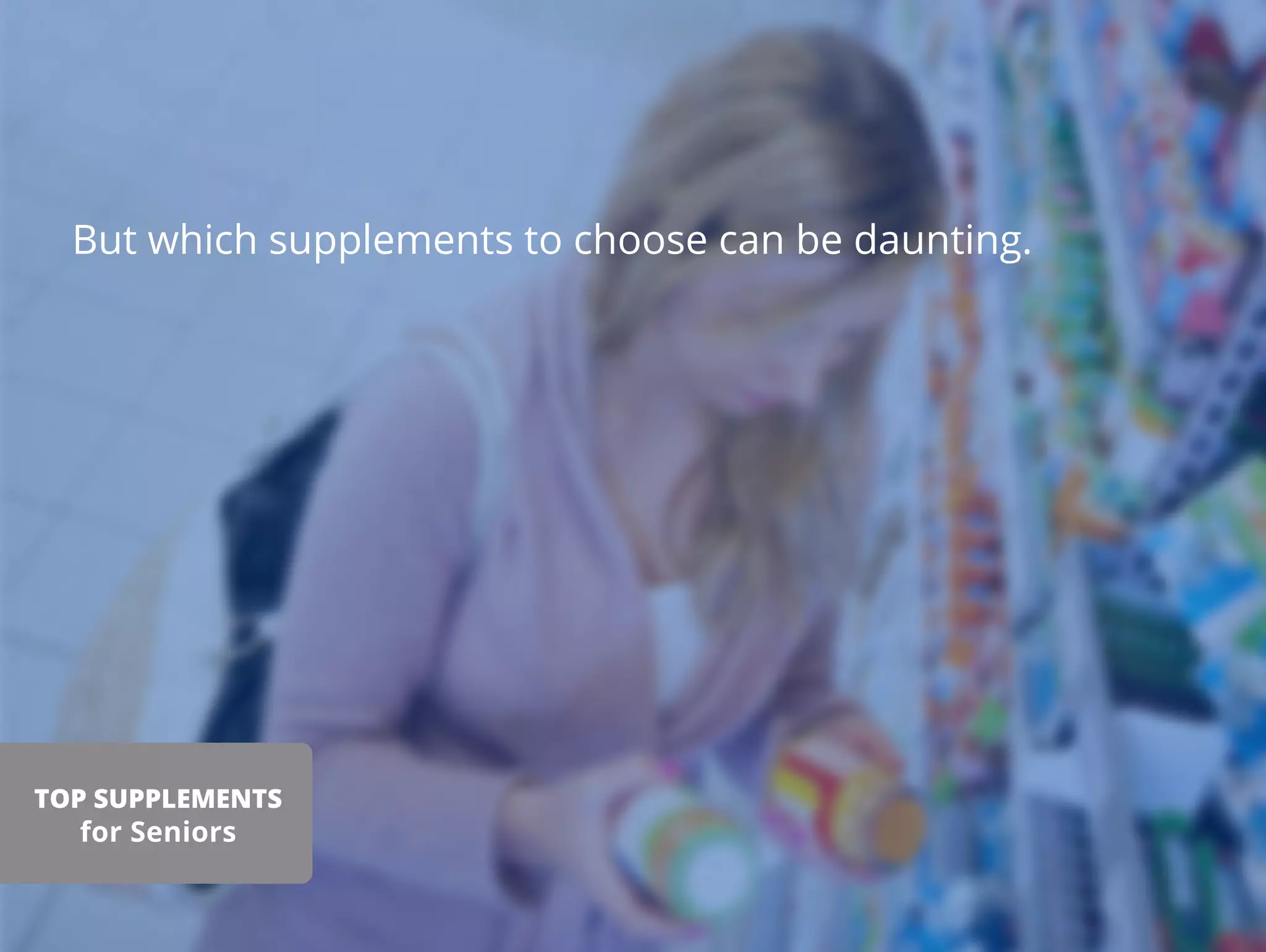 But which supplements to choose can be daunting.
TOP SUPPLEMENTS
for Seniors
 