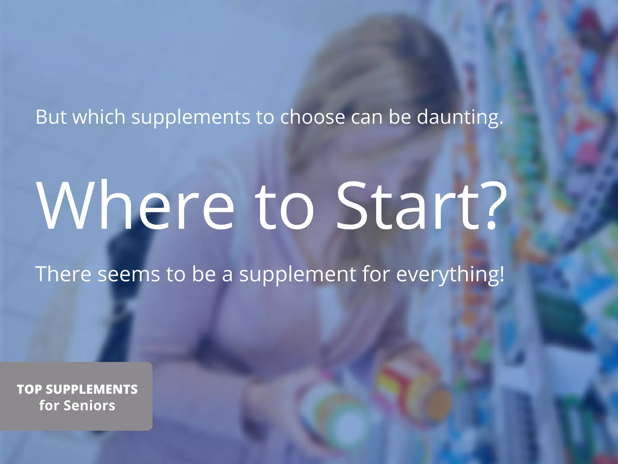 But which supplements to choose can be daunting.
Where to Start?
There seems to be a supplement for everything!
TOP SUPPLEMENTS
for Seniors
 