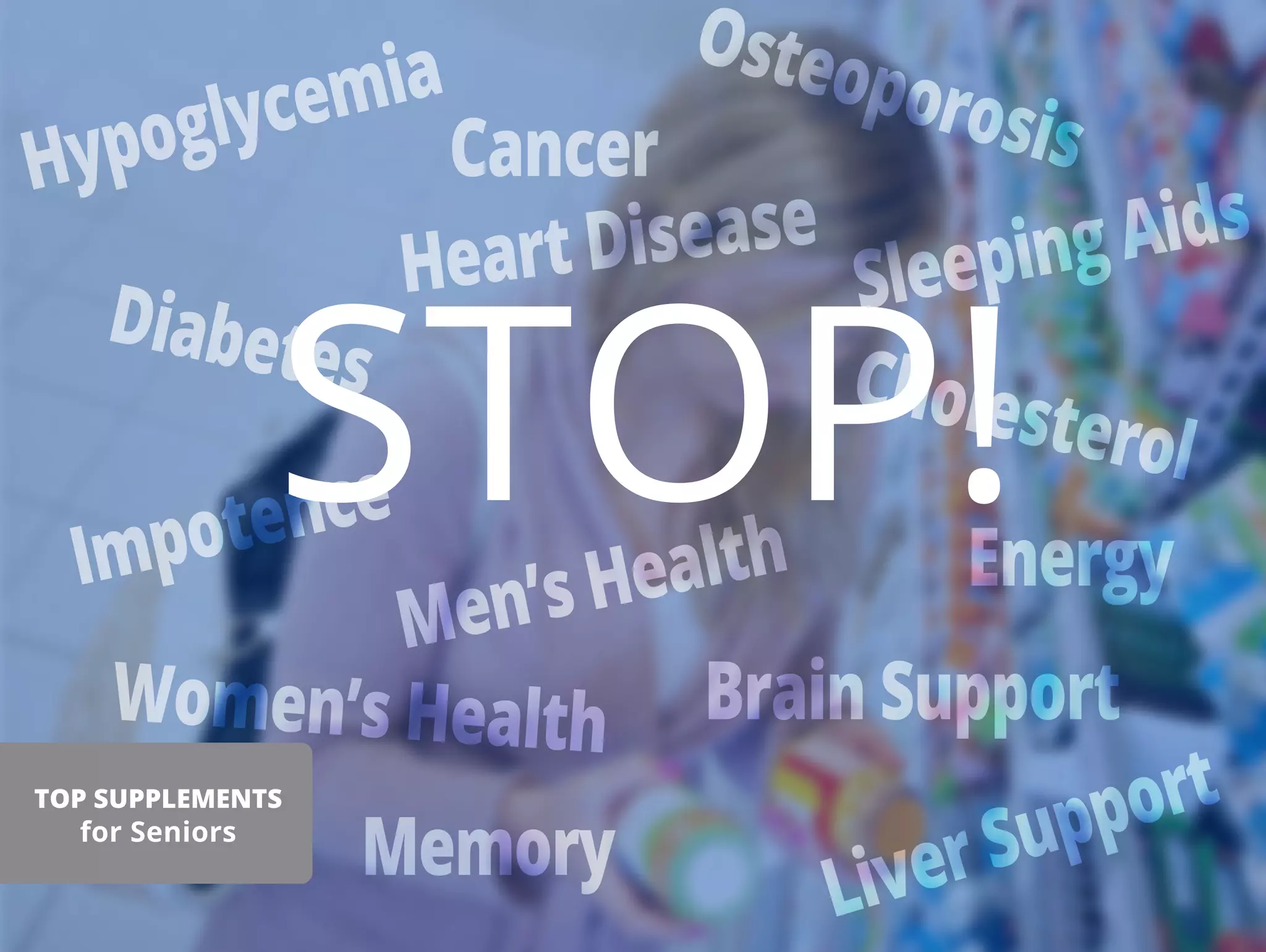 Hypoglycemia
Diabetes
Heart Disease
Cancer
Osteoporosis
Energy
Sleeping Aids
Impotence
Men’s Health
Women’s Health
Cholesterol
Brain Support
Memory
Liver Support
STOP!
TOP SUPPLEMENTS
for Seniors
 