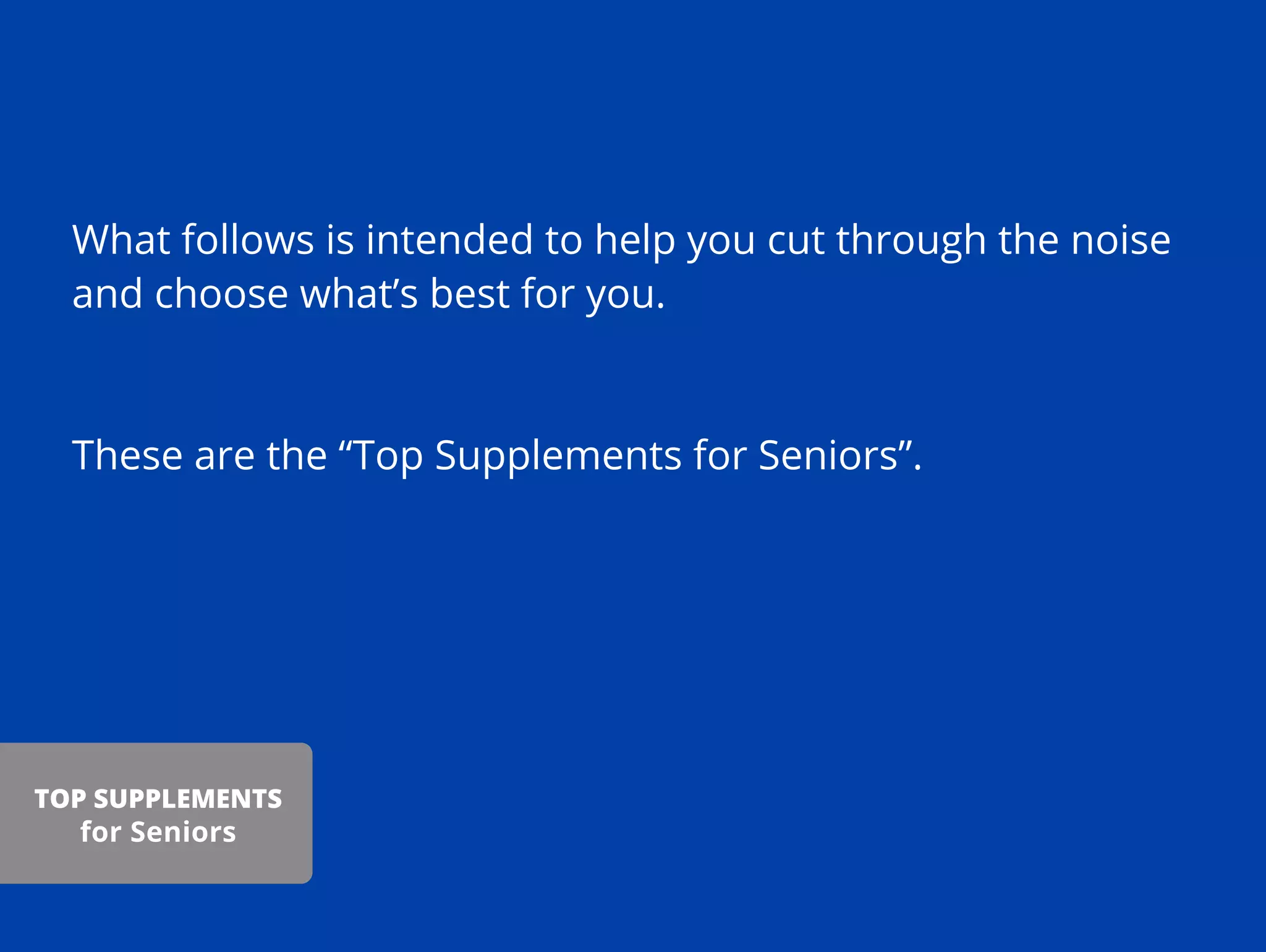 What follows is intended to help you cut through the noise
and choose what’s best for you.
These are the “Top Supplements for Seniors”.
TOP SUPPLEMENTS
for Seniors
 