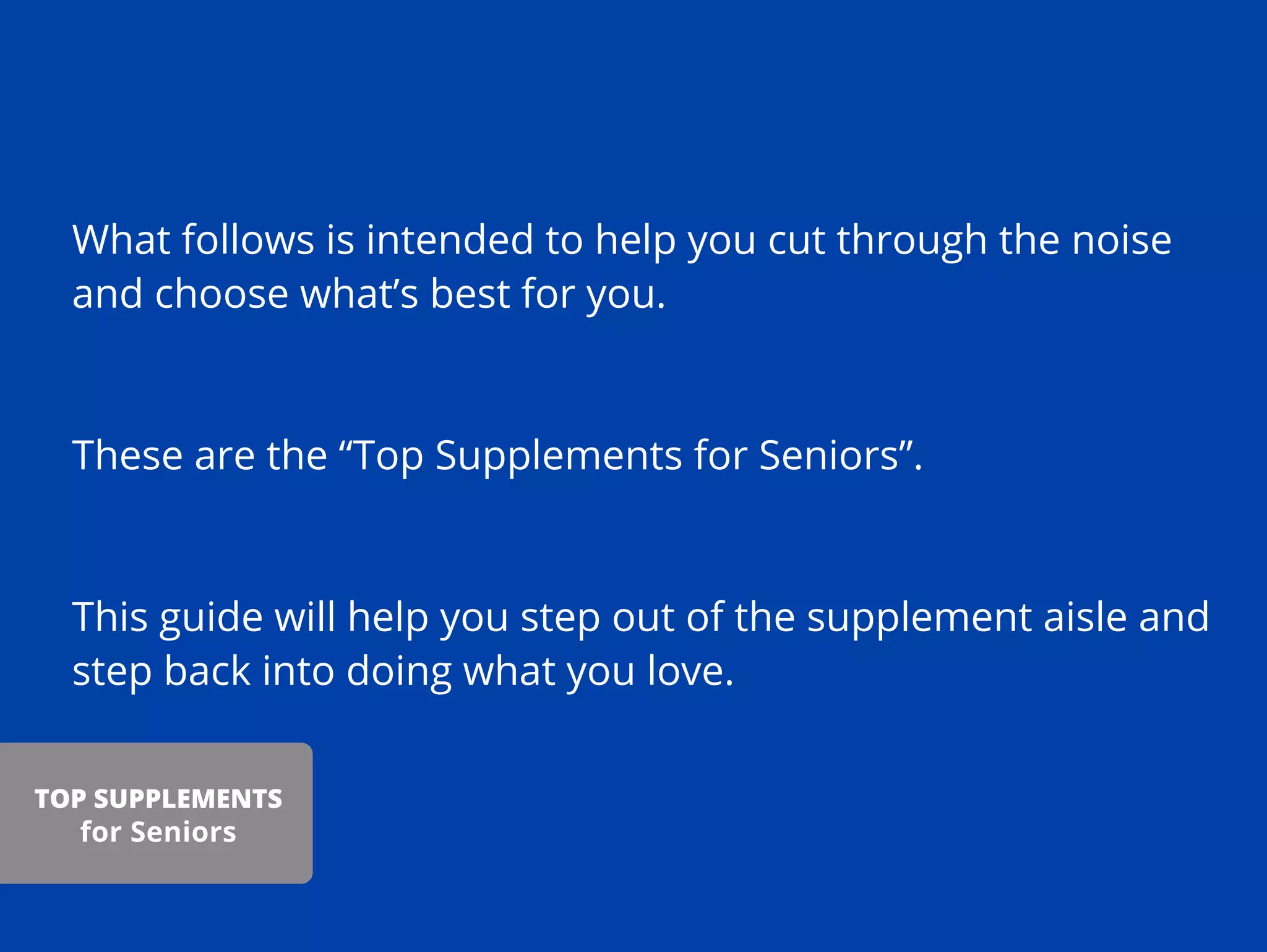 What follows is intended to help you cut through the noise
and choose what’s best for you.
These are the “Top Supplements for Seniors”.
This guide will help you step out of the supplement aisle and
step back into doing what you love.
TOP SUPPLEMENTS
for Seniors
 
