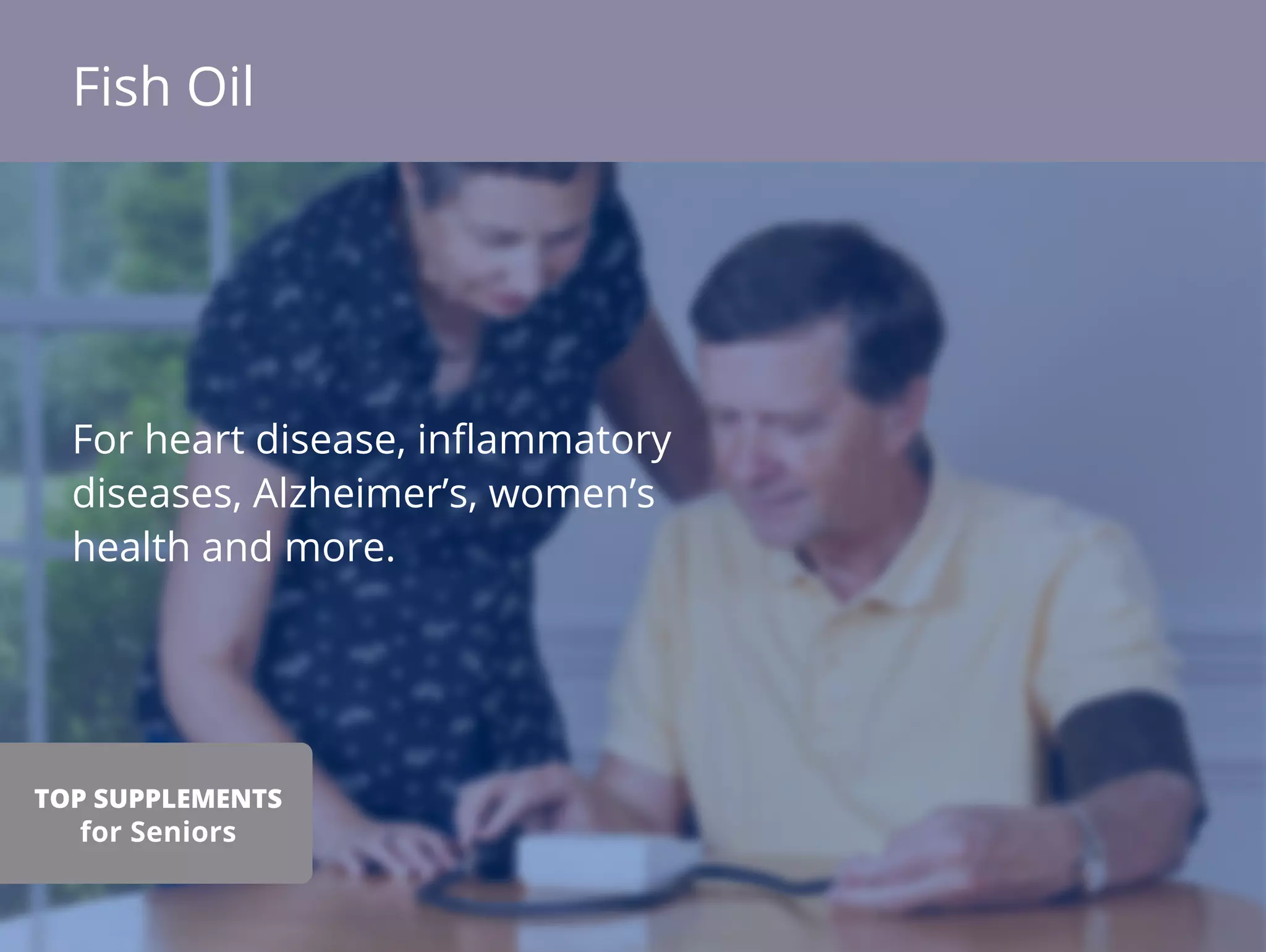 For heart disease, inﬂammatory
diseases, Alzheimer’s, women’s
health and more.
Fish Oil
TOP SUPPLEMENTS
for Seniors
 