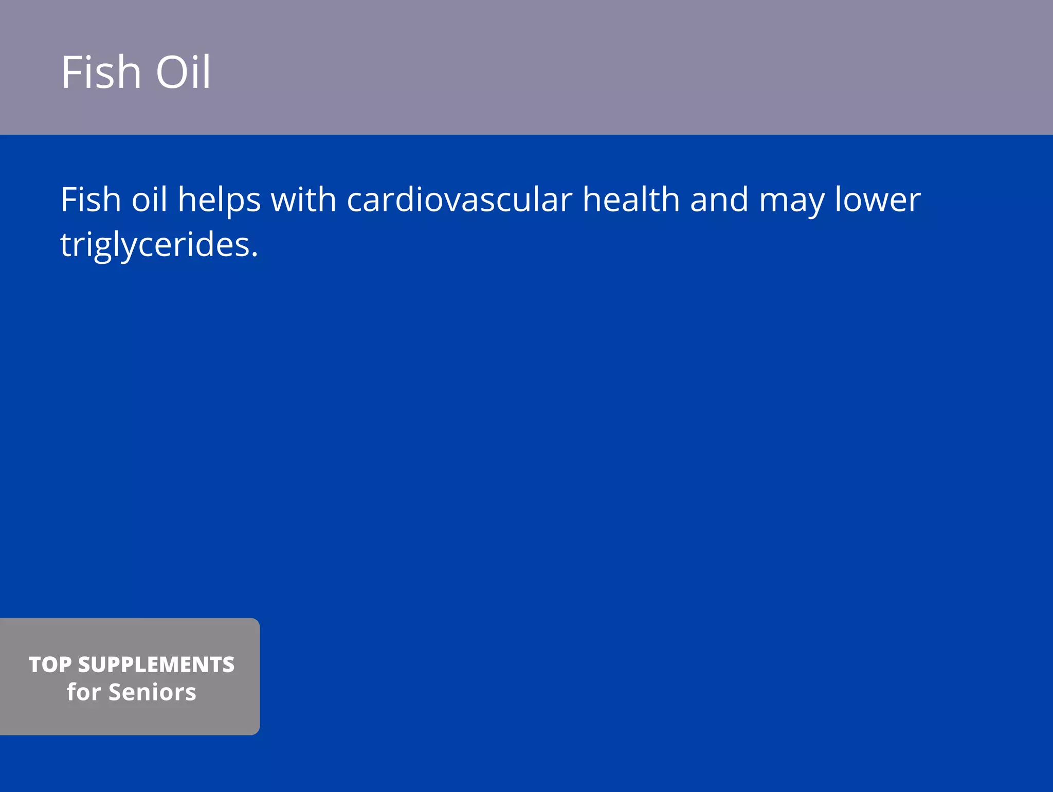 Fish oil helps with cardiovascular health and may lower
triglycerides.
Fish Oil
TOP SUPPLEMENTS
for Seniors
 