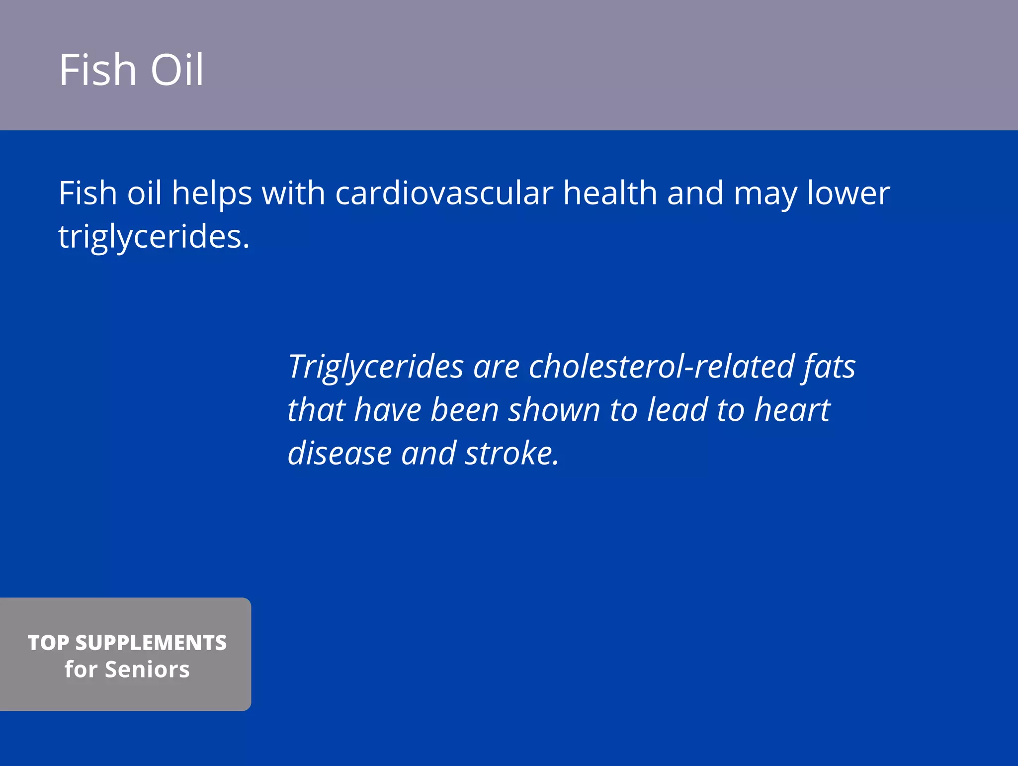 Fish oil helps with cardiovascular health and may lower
triglycerides.
Triglycerides are cholesterol-related fats
that have been shown to lead to heart
disease and stroke.
Fish Oil
TOP SUPPLEMENTS
for Seniors
 