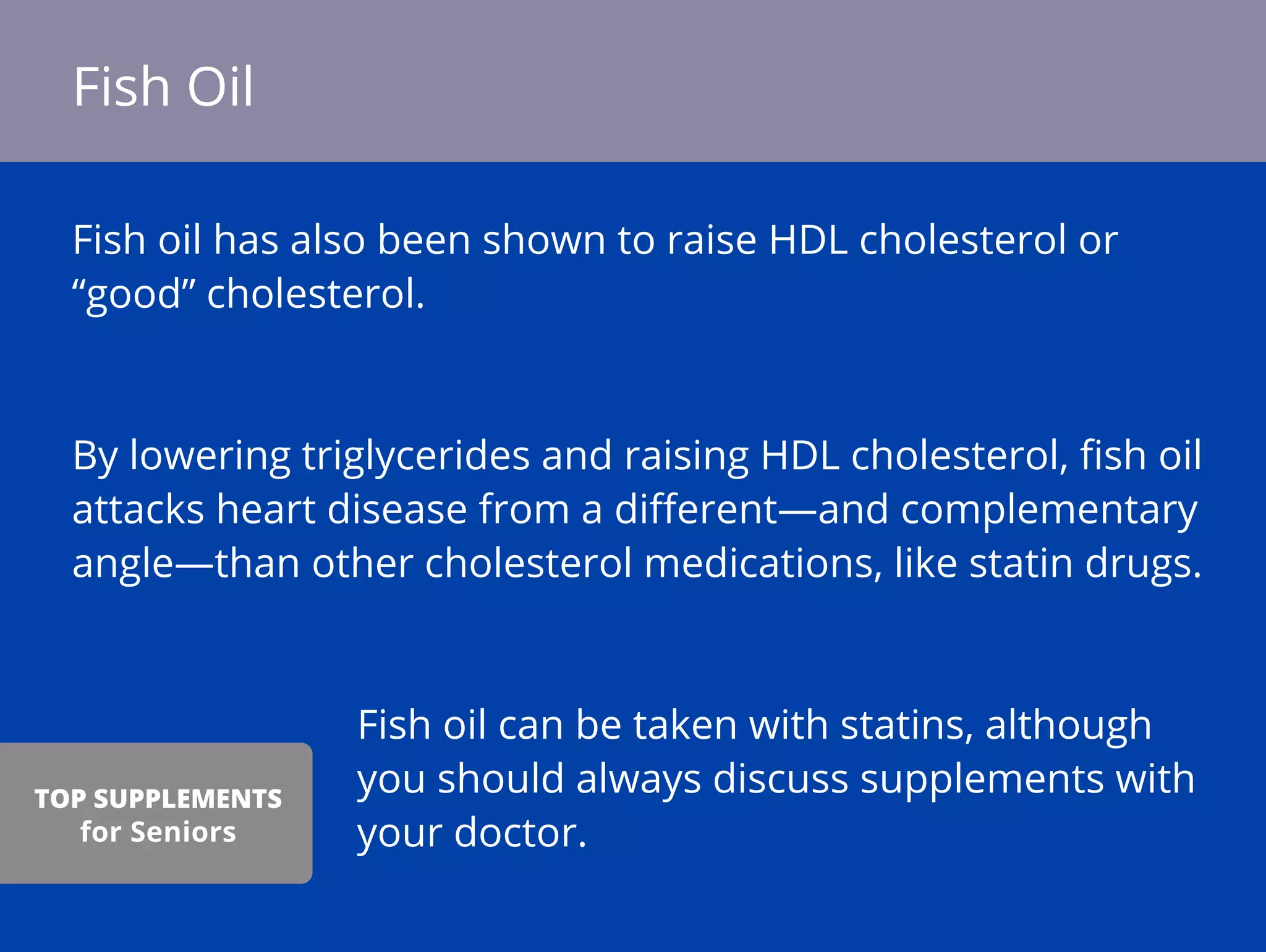 Fish oil has also been shown to raise HDL cholesterol or
“good” cholesterol.
By lowering triglycerides and raising HDL cholesterol, ﬁsh oil
attacks heart disease from a diﬀerent—and complementary
angle—than other cholesterol medications, like statin drugs.
Fish oil can be taken with statins, although
you should always discuss supplements with
your doctor.
Fish Oil
TOP SUPPLEMENTS
for Seniors
 