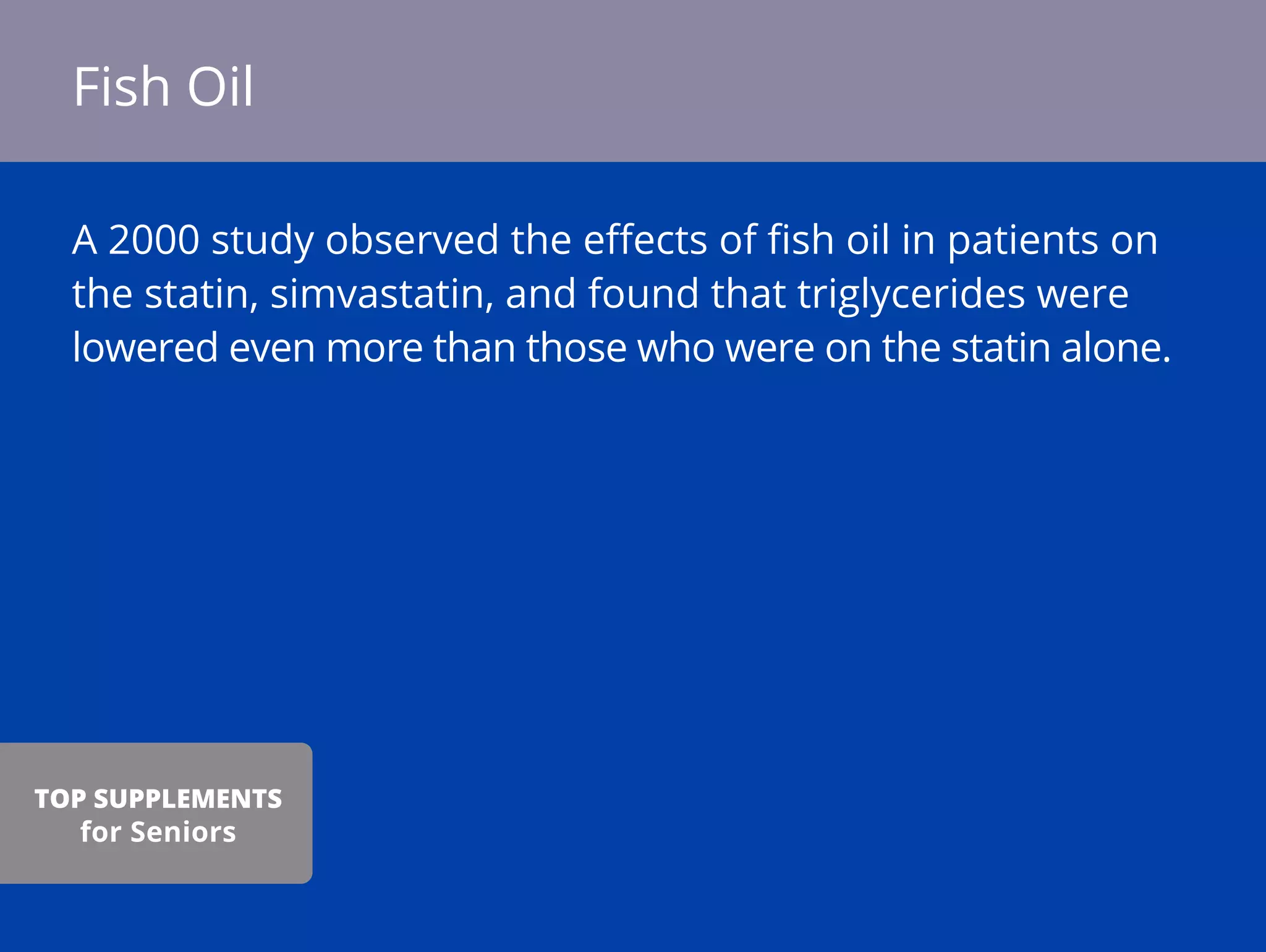 A 2000 study observed the eﬀects of ﬁsh oil in patients on
the statin, simvastatin, and found that triglycerides were
lowered even more than those who were on the statin alone.
Fish Oil
TOP SUPPLEMENTS
for Seniors
 