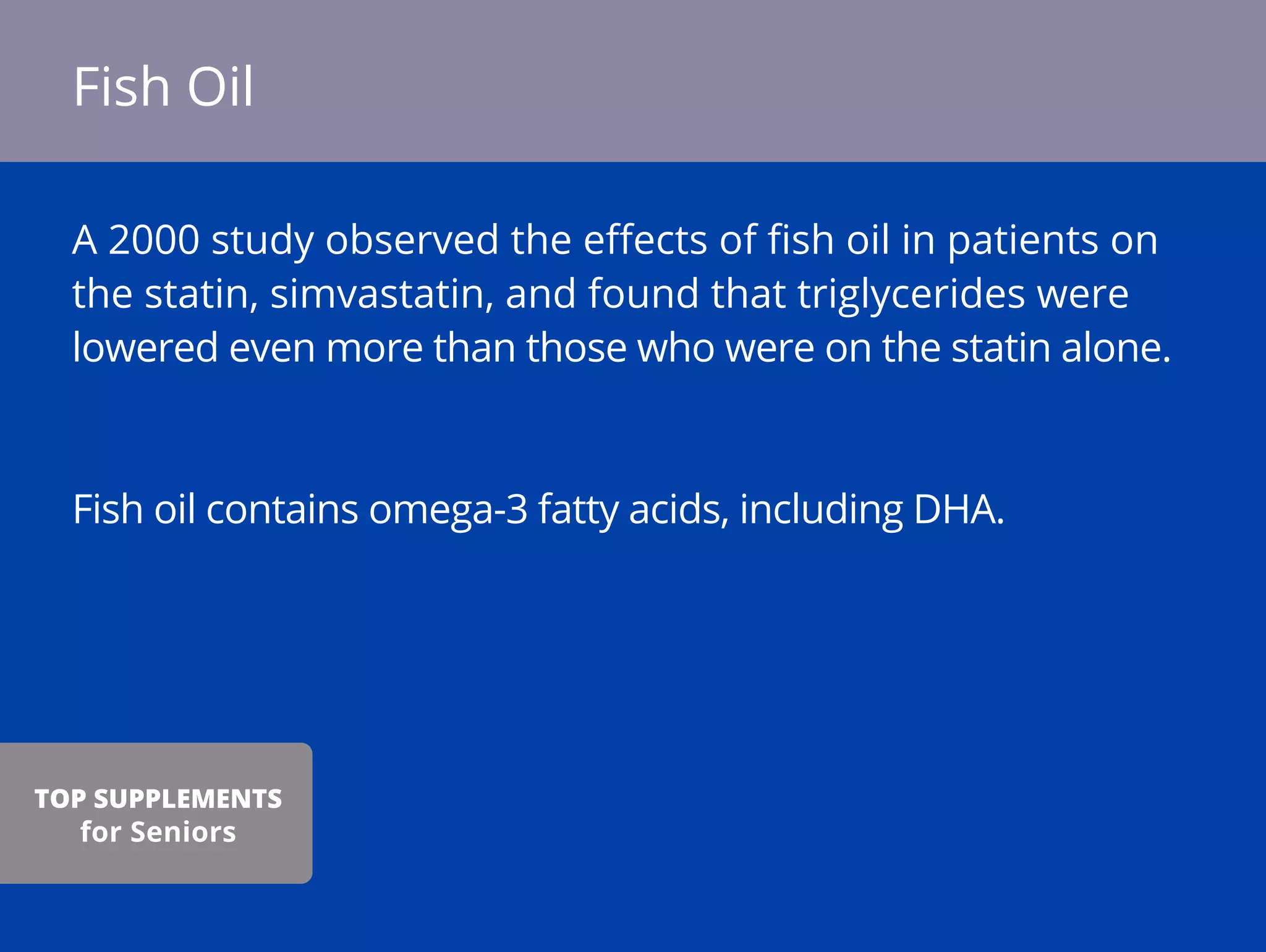 A 2000 study observed the eﬀects of ﬁsh oil in patients on
the statin, simvastatin, and found that triglycerides were
lowered even more than those who were on the statin alone.
Fish oil contains omega-3 fatty acids, including DHA.
Fish Oil
TOP SUPPLEMENTS
for Seniors
 