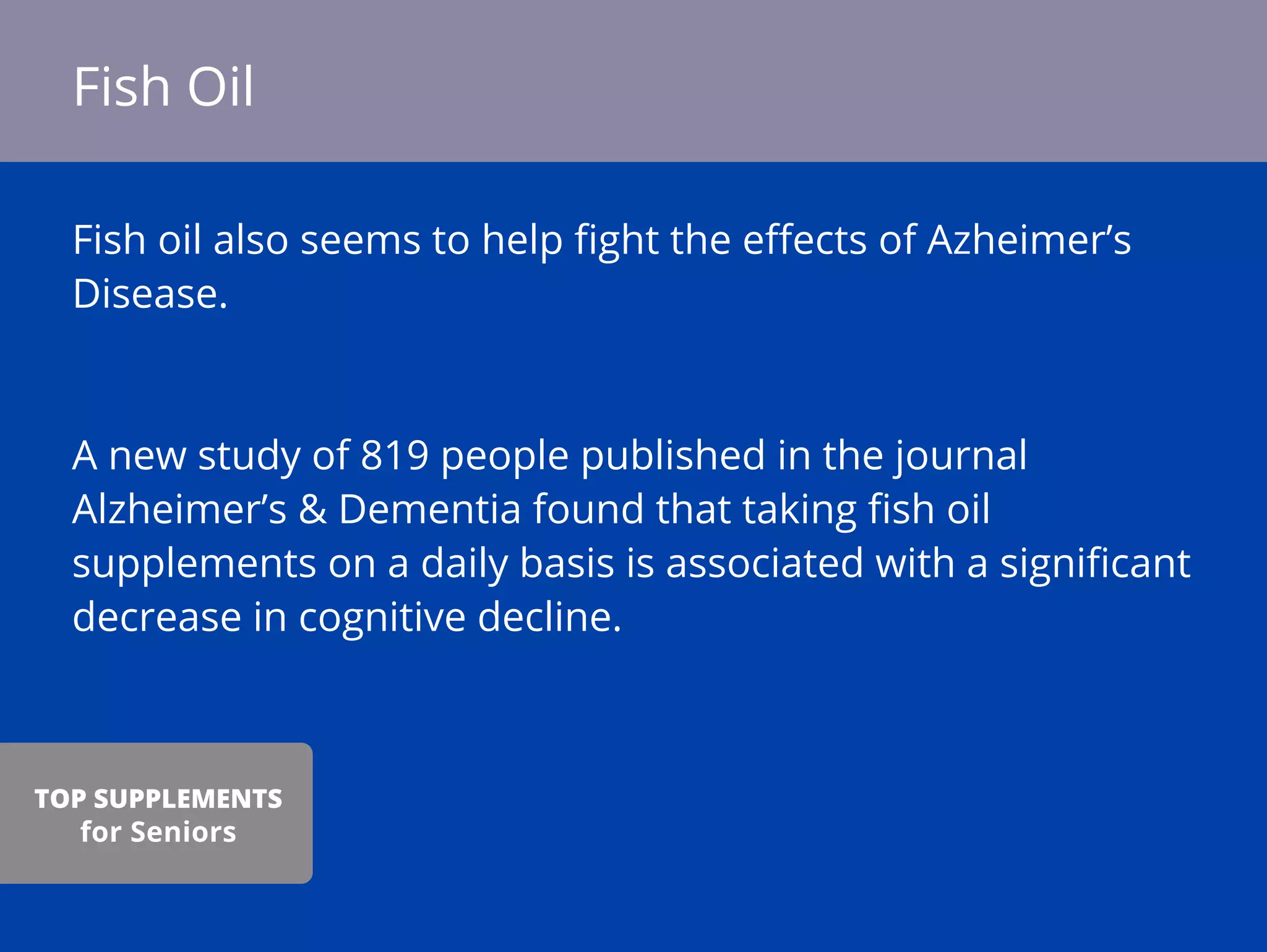 Fish oil also seems to help ﬁght the eﬀects of Azheimer’s
Disease.
A new study of 819 people published in the journal
Alzheimer’s & Dementia found that taking ﬁsh oil
supplements on a daily basis is associated with a signiﬁcant
decrease in cognitive decline.
Fish Oil
TOP SUPPLEMENTS
for Seniors
 