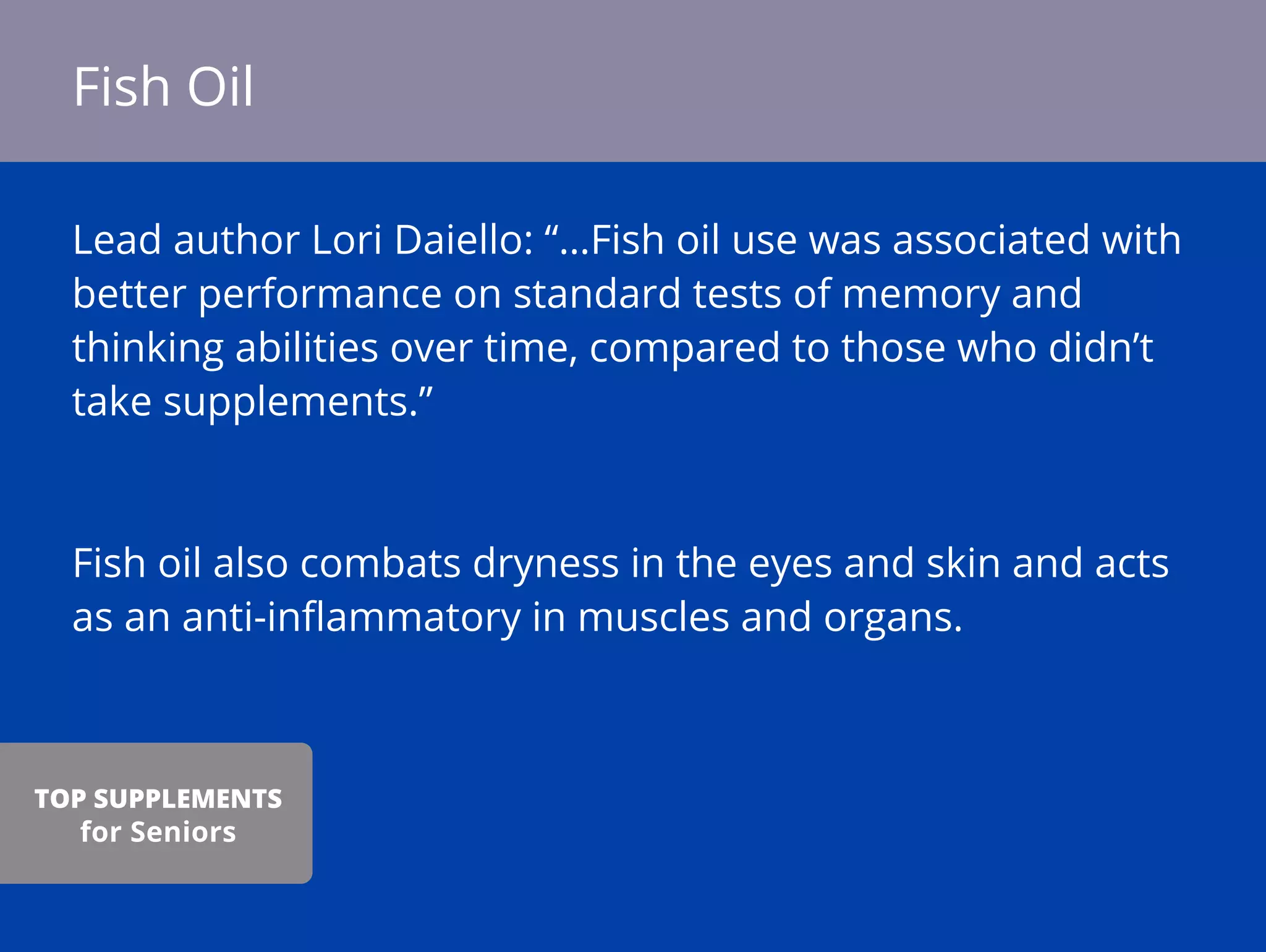 Lead author Lori Daiello: “…Fish oil use was associated with
better performance on standard tests of memory and
thinking abilities over time, compared to those who didn’t
take supplements.”
Fish oil also combats dryness in the eyes and skin and acts
as an anti-inﬂammatory in muscles and organs.
Fish Oil
TOP SUPPLEMENTS
for Seniors
 