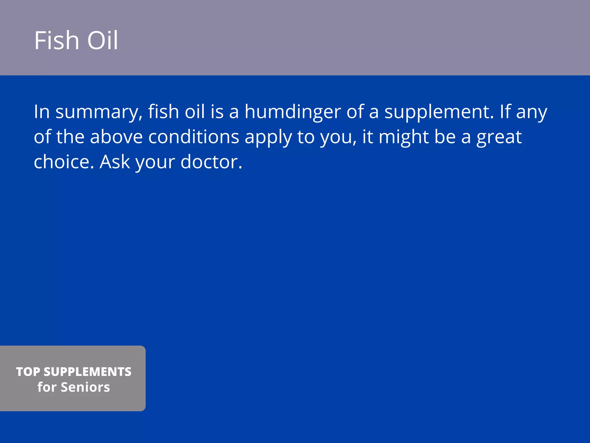 In summary, ﬁsh oil is a humdinger of a supplement. If any
of the above conditions apply to you, it might be a great
choice. Ask your doctor.
Fish Oil
TOP SUPPLEMENTS
for Seniors
 