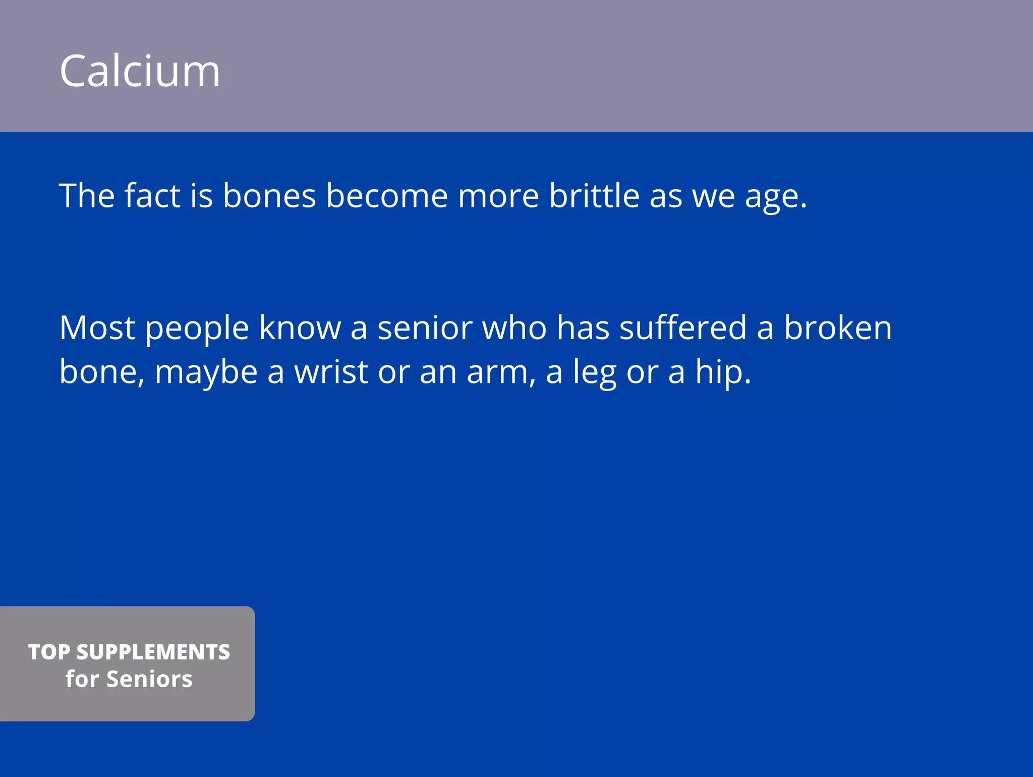 The fact is bones become more brittle as we age.
Most people know a senior who has suﬀered a broken
bone, maybe a wrist or an arm, a leg or a hip.
Calcium
TOP SUPPLEMENTS
for Seniors
 