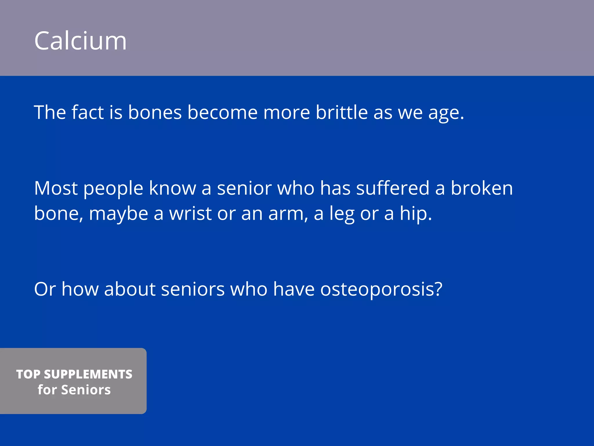 The fact is bones become more brittle as we age.
Most people know a senior who has suﬀered a broken
bone, maybe a wrist or an arm, a leg or a hip.
Or how about seniors who have osteoporosis?
Calcium
TOP SUPPLEMENTS
for Seniors
 