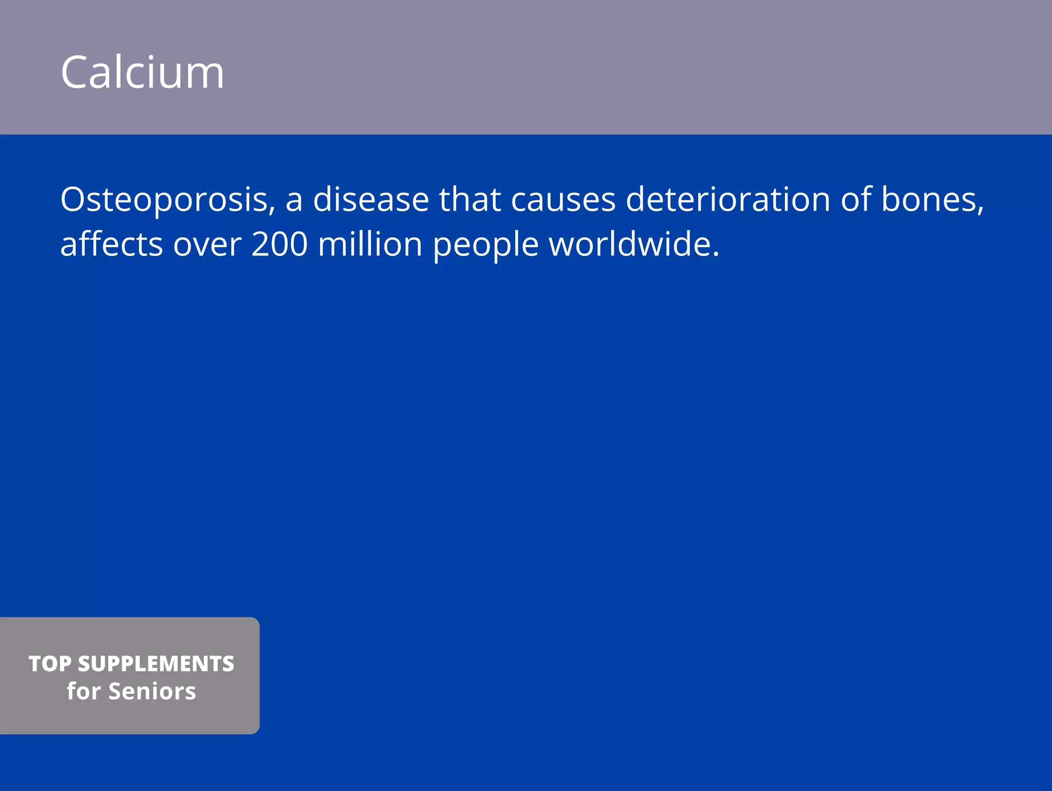 Osteoporosis, a disease that causes deterioration of bones,
aﬀects over 200 million people worldwide.
Calcium
TOP SUPPLEMENTS
for Seniors
 