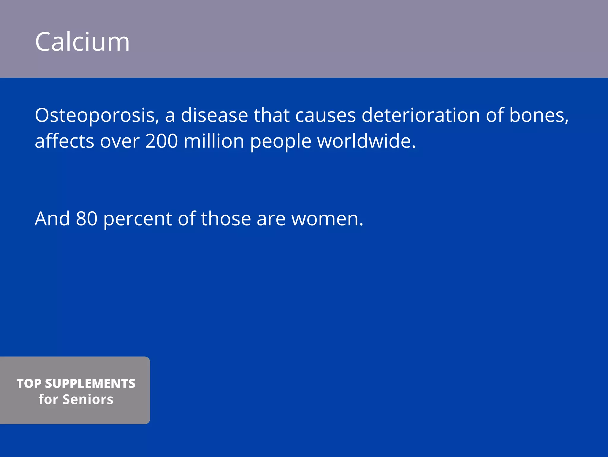 Osteoporosis, a disease that causes deterioration of bones,
aﬀects over 200 million people worldwide.
And 80 percent of those are women.
Calcium
TOP SUPPLEMENTS
for Seniors
 