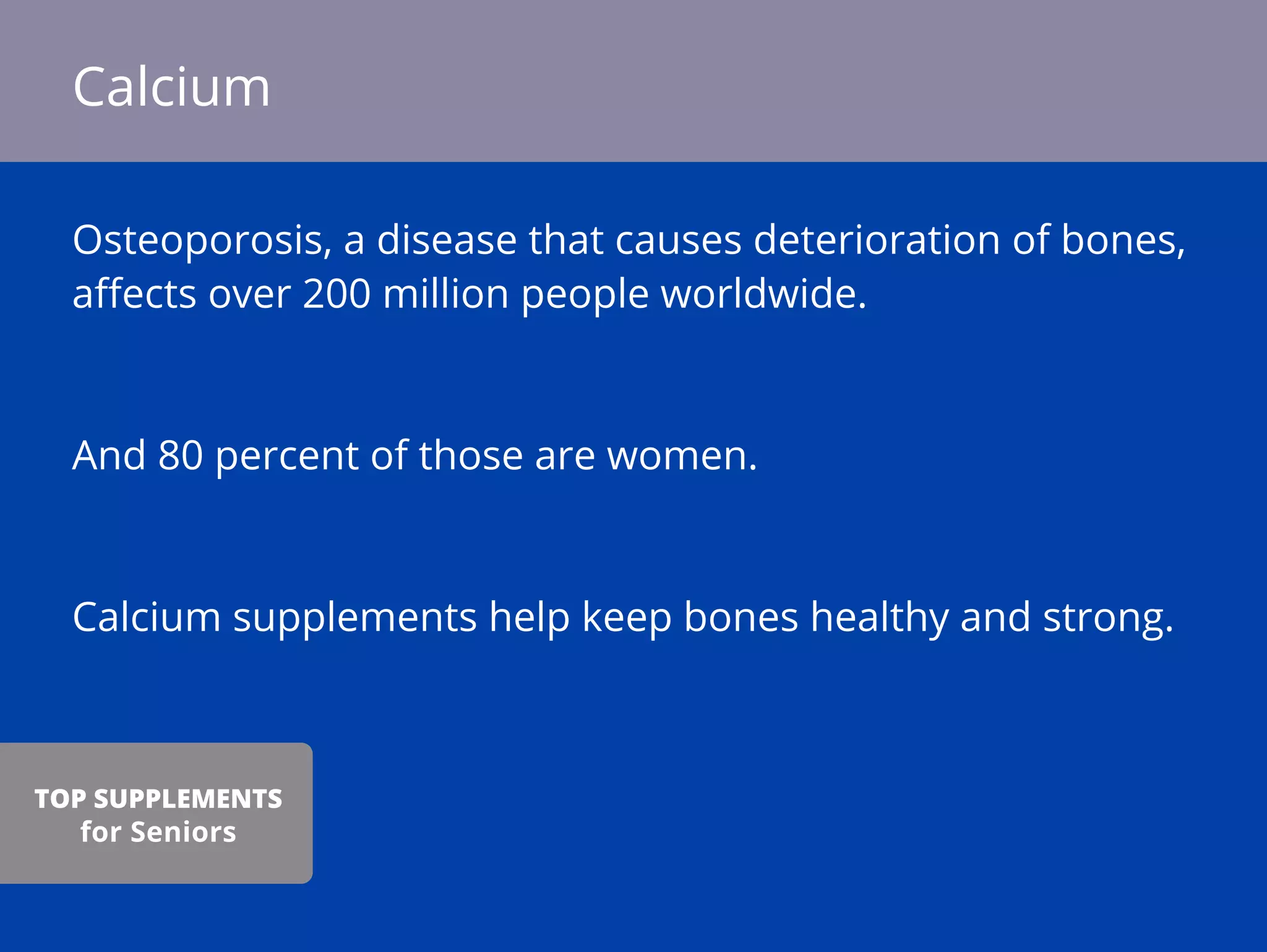 Osteoporosis, a disease that causes deterioration of bones,
aﬀects over 200 million people worldwide.
And 80 percent of those are women.
Calcium supplements help keep bones healthy and strong.
Calcium
TOP SUPPLEMENTS
for Seniors
 