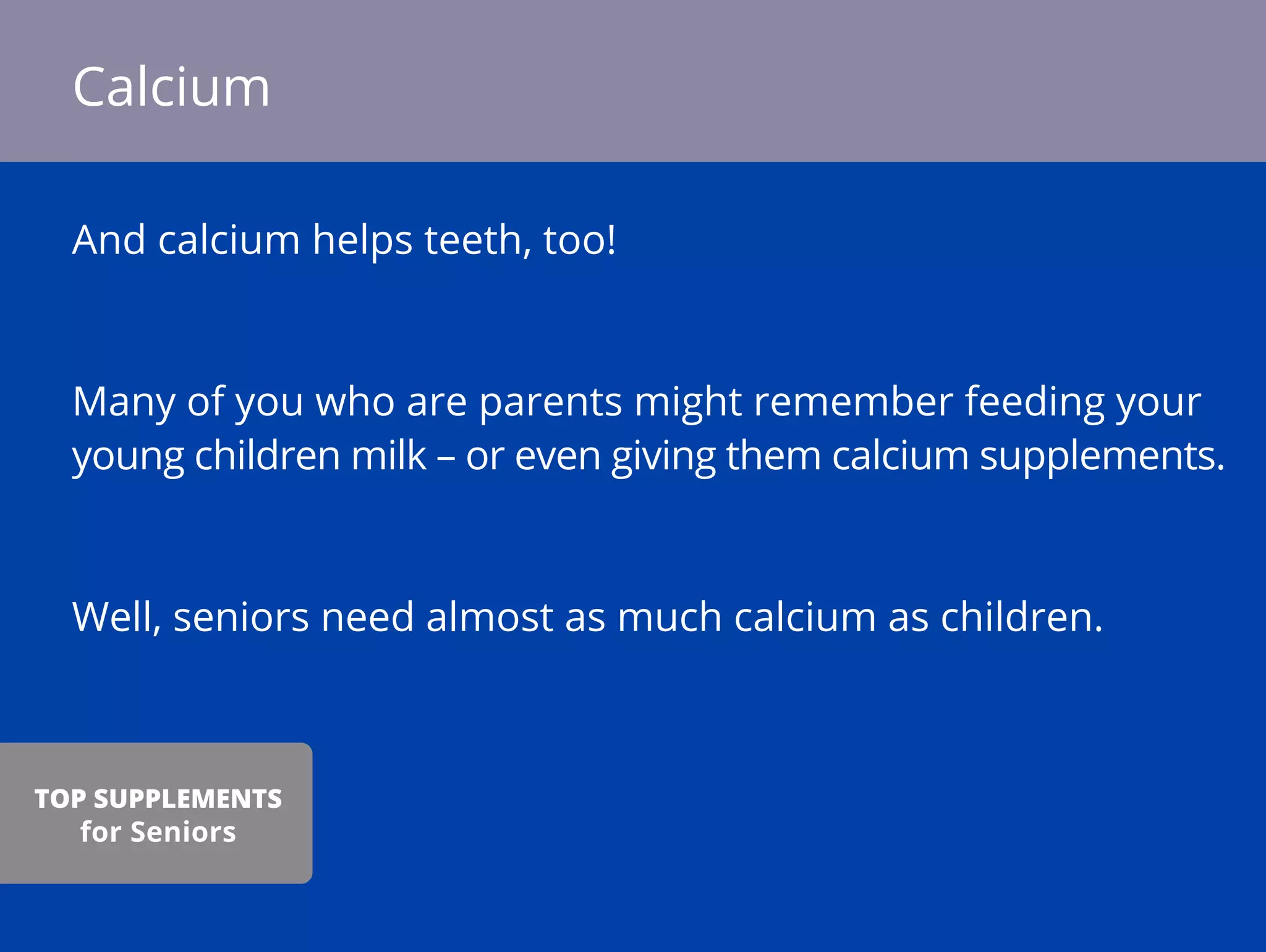 And calcium helps teeth, too!
Many of you who are parents might remember feeding your
young children milk – or even giving them calcium supplements.
Well, seniors need almost as much calcium as children.
Calcium
TOP SUPPLEMENTS
for Seniors
 
