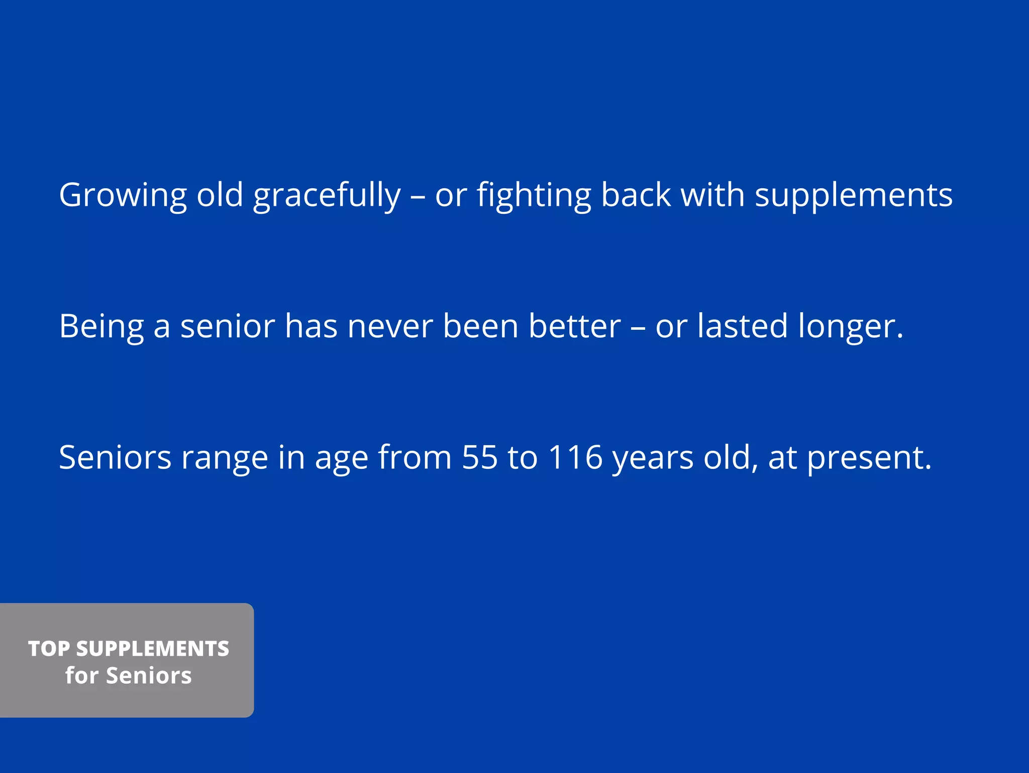 Growing old gracefully – or ﬁghting back with supplements
Being a senior has never been better – or lasted longer.
Seniors range in age from 55 to 116 years old, at present.
TOP SUPPLEMENTS
for Seniors
 