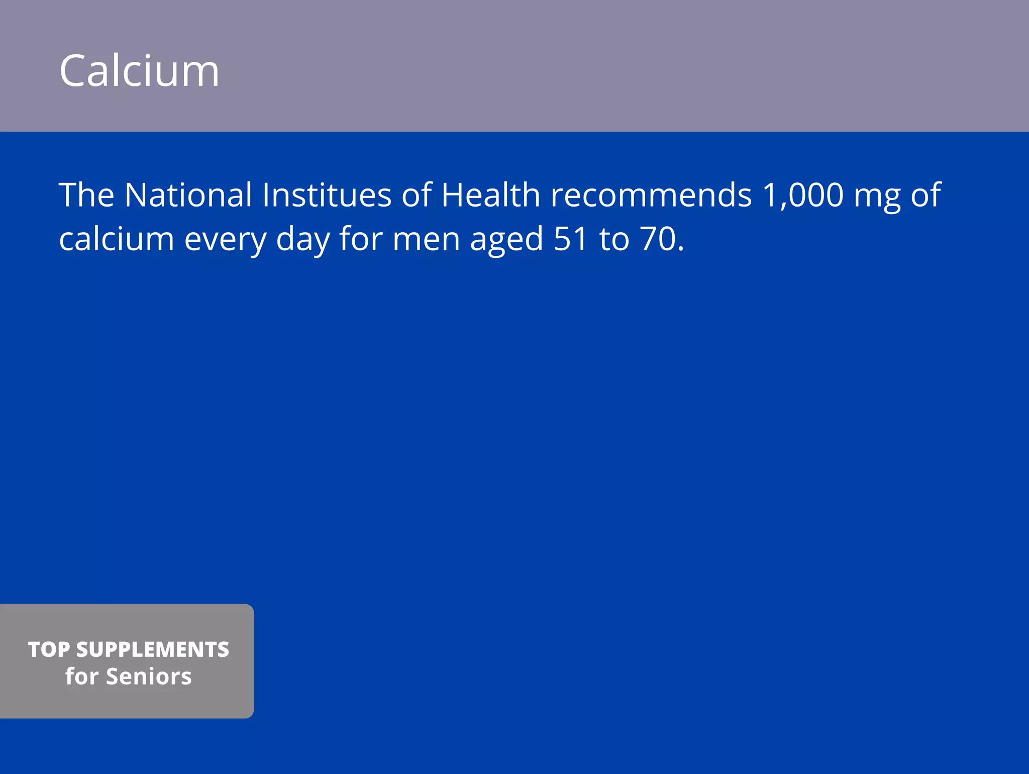 The National Institues of Health recommends 1,000 mg of
calcium every day for men aged 51 to 70.
Calcium
TOP SUPPLEMENTS
for Seniors
 