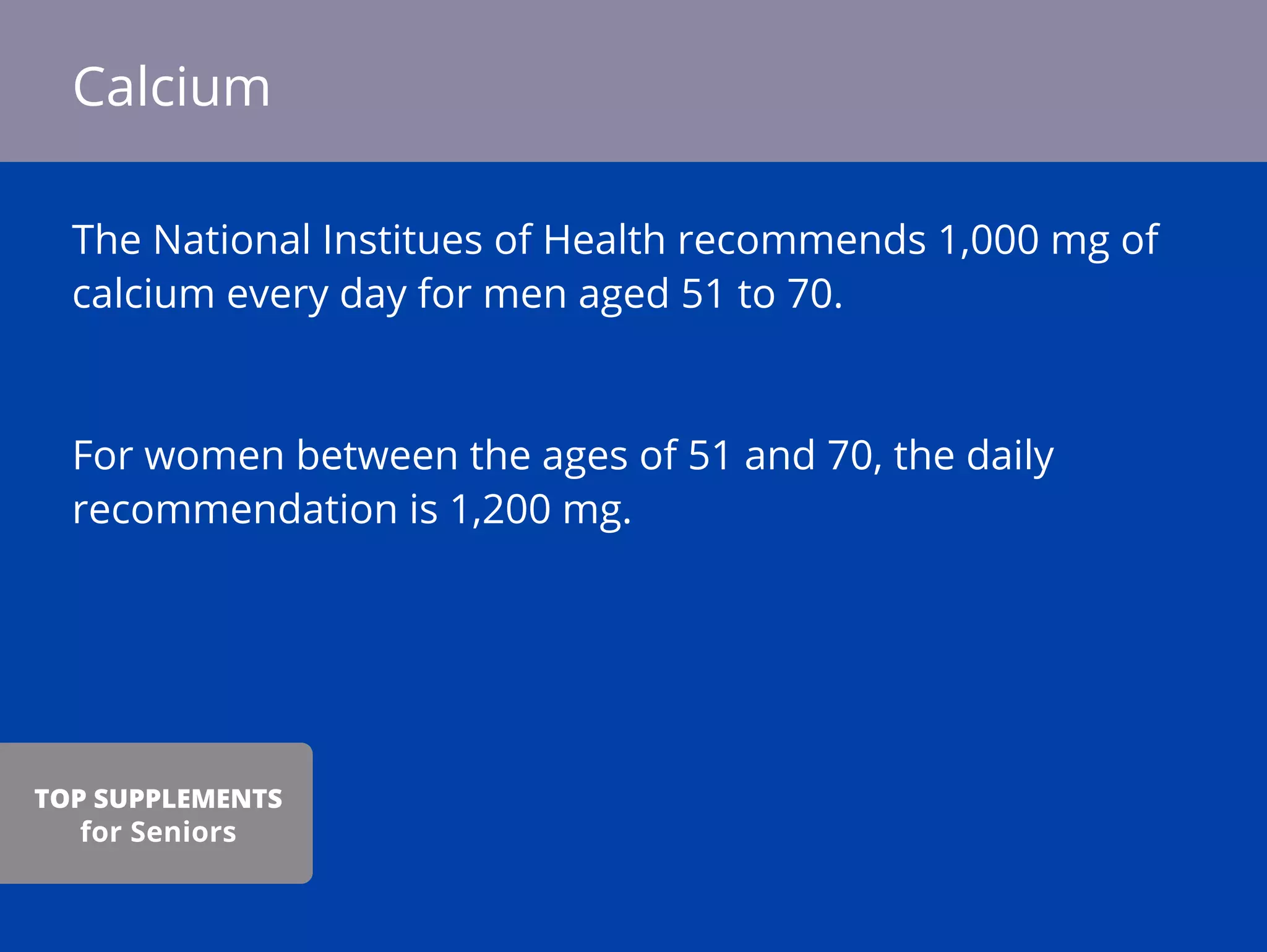 The National Institues of Health recommends 1,000 mg of
calcium every day for men aged 51 to 70.
For women between the ages of 51 and 70, the daily
recommendation is 1,200 mg.
Calcium
TOP SUPPLEMENTS
for Seniors
 