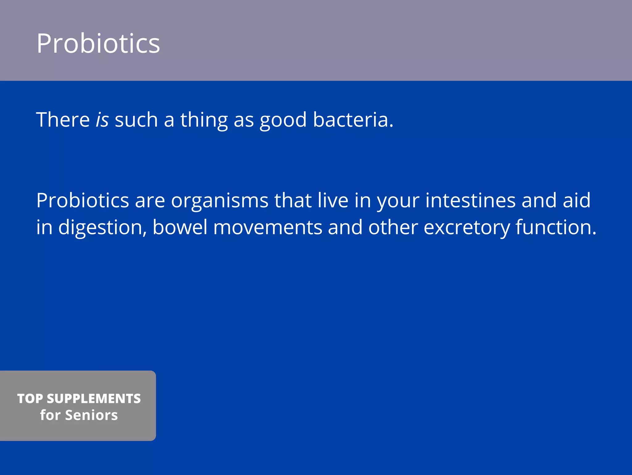 There is such a thing as good bacteria.
Probiotics are organisms that live in your intestines and aid
in digestion, bowel movements and other excretory function.
Probiotics
TOP SUPPLEMENTS
for Seniors
 