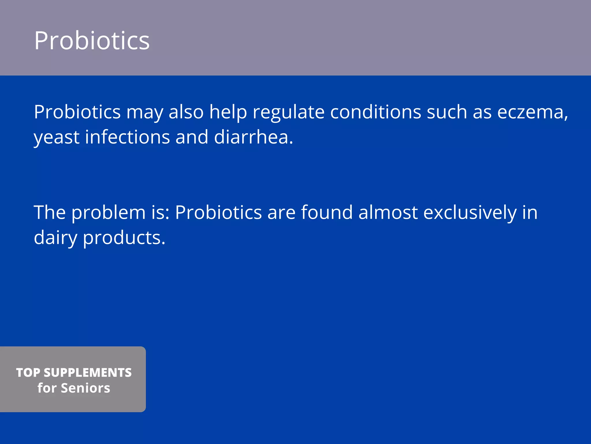 Probiotics may also help regulate conditions such as eczema,
yeast infections and diarrhea.
The problem is: Probiotics are found almost exclusively in
dairy products.
Probiotics
TOP SUPPLEMENTS
for Seniors
 