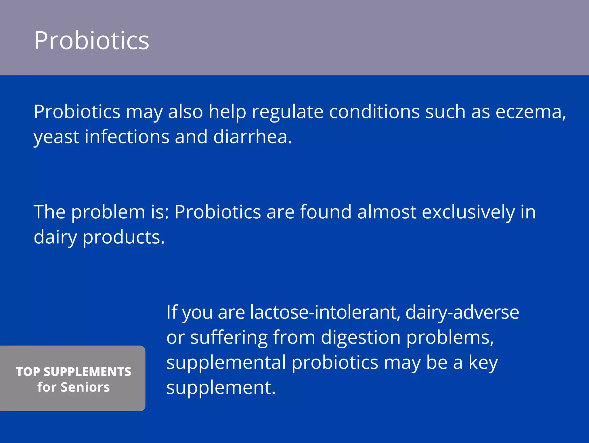 Probiotics may also help regulate conditions such as eczema,
yeast infections and diarrhea.
The problem is: Probiotics are found almost exclusively in
dairy products.
If you are lactose-intolerant, dairy-adverse
or suﬀering from digestion problems,
supplemental probiotics may be a key
supplement.
Probiotics
TOP SUPPLEMENTS
for Seniors
 