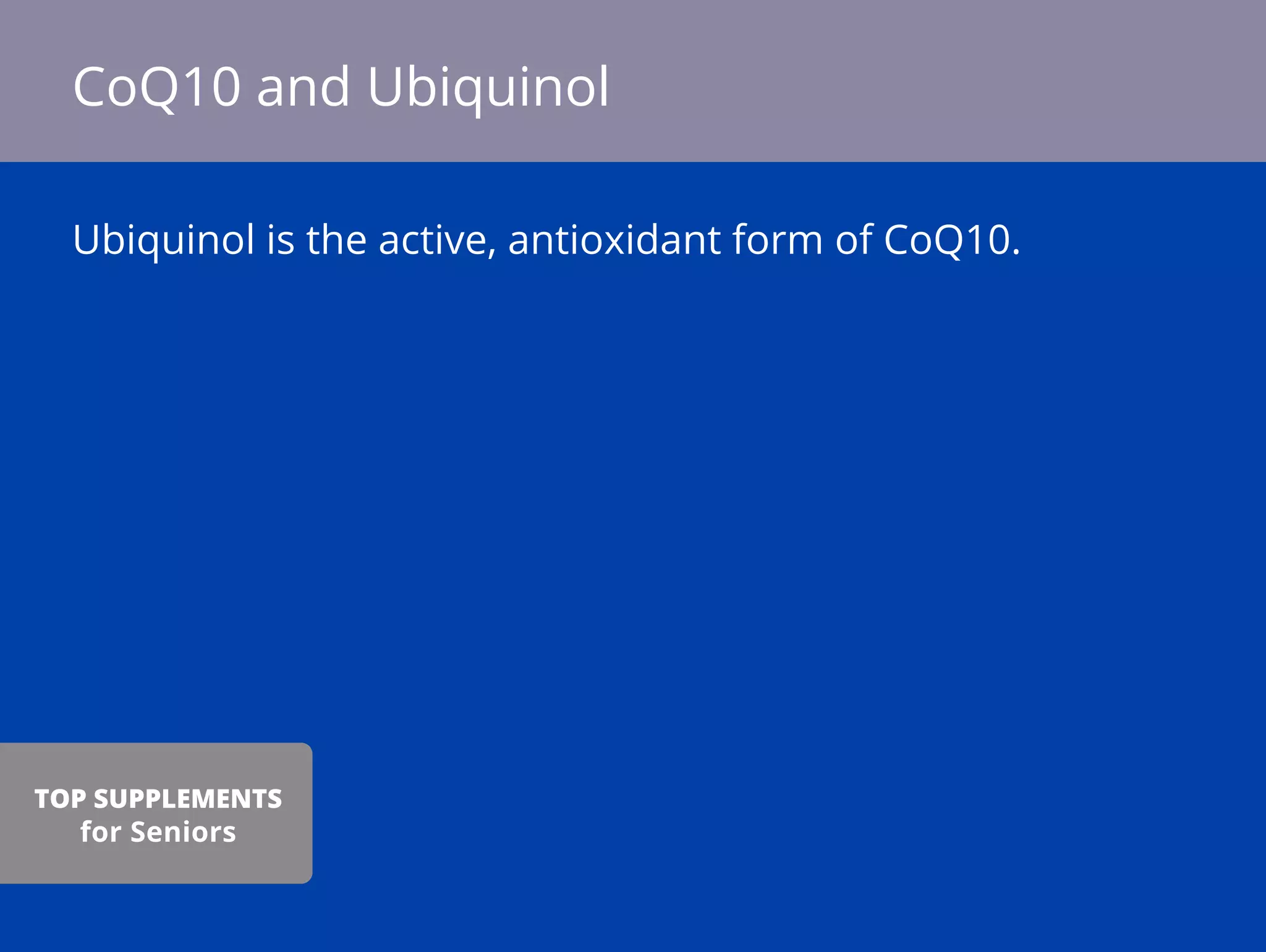 Ubiquinol is the active, antioxidant form of CoQ10.
CoQ10 and Ubiquinol
TOP SUPPLEMENTS
for Seniors
 