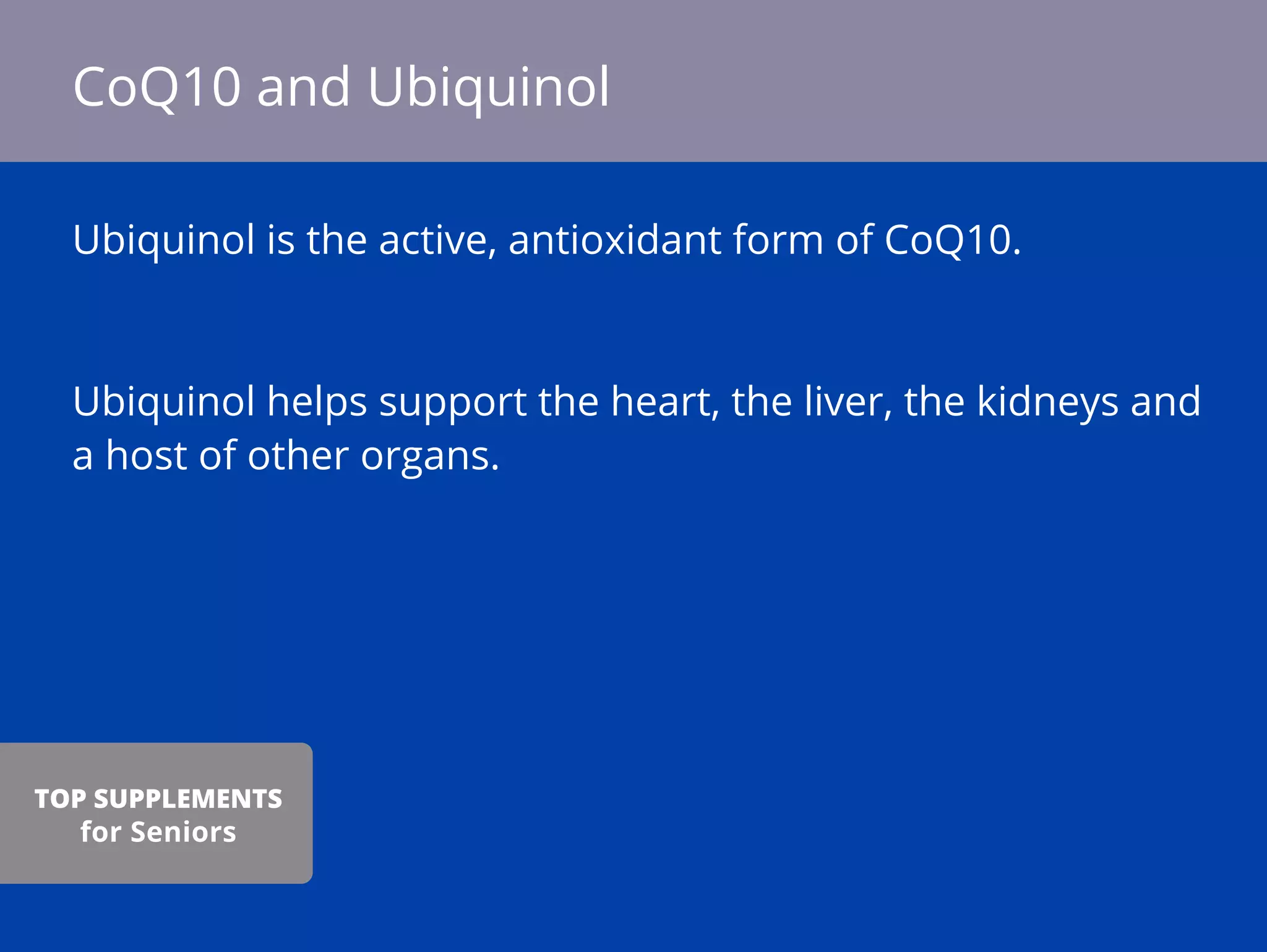 Ubiquinol is the active, antioxidant form of CoQ10.
Ubiquinol helps support the heart, the liver, the kidneys and
a host of other organs.
CoQ10 and Ubiquinol
TOP SUPPLEMENTS
for Seniors
 