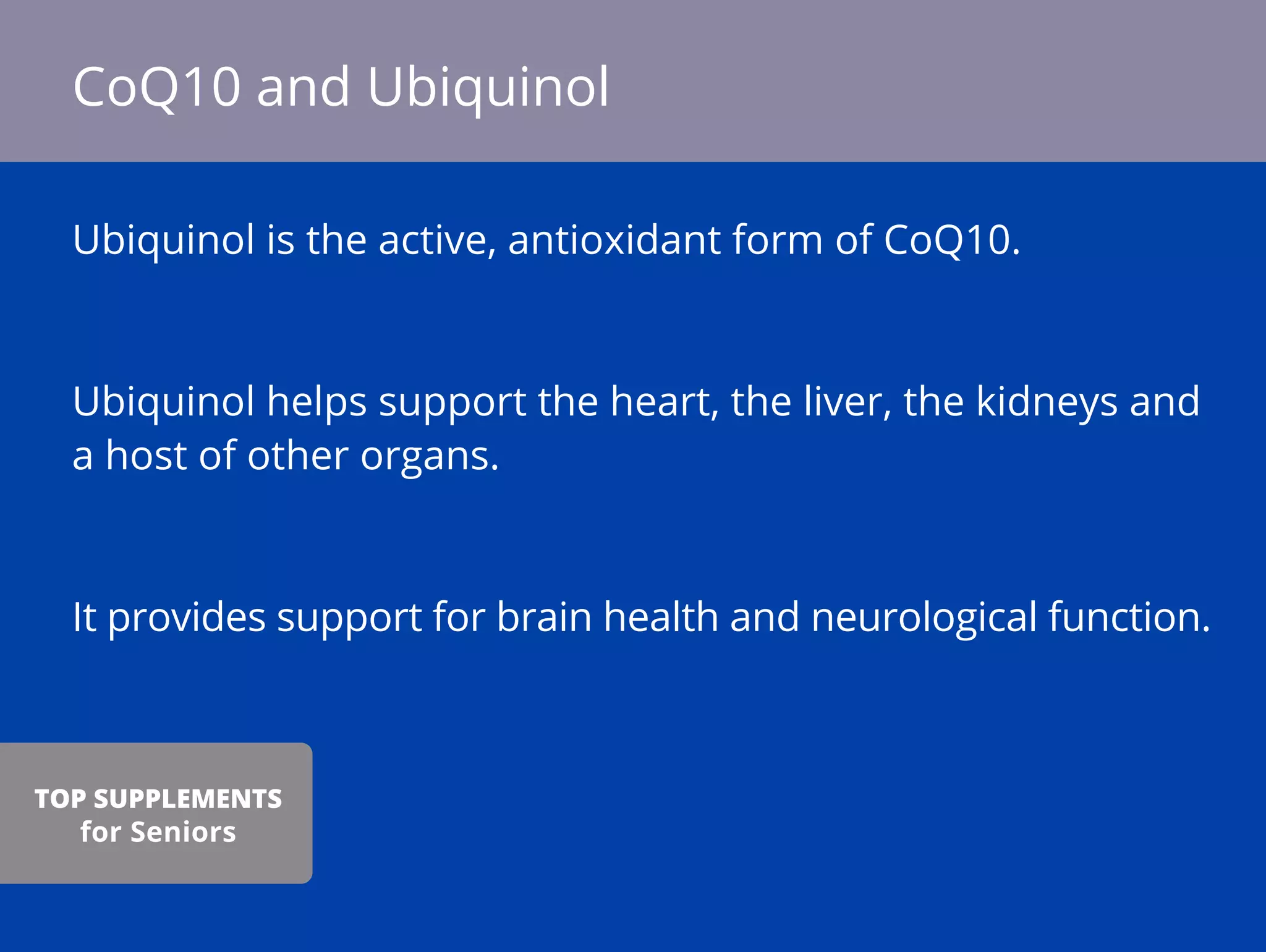 Ubiquinol is the active, antioxidant form of CoQ10.
Ubiquinol helps support the heart, the liver, the kidneys and
a host of other organs.
It provides support for brain health and neurological function.
CoQ10 and Ubiquinol
TOP SUPPLEMENTS
for Seniors
 