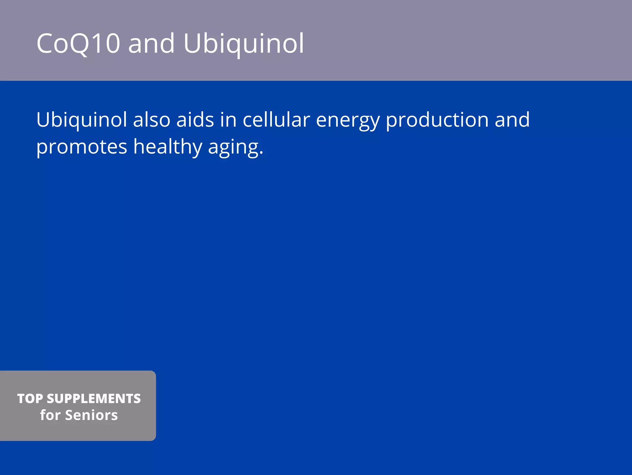 Ubiquinol also aids in cellular energy production and
promotes healthy aging.
CoQ10 and Ubiquinol
TOP SUPPLEMENTS
for Seniors
 