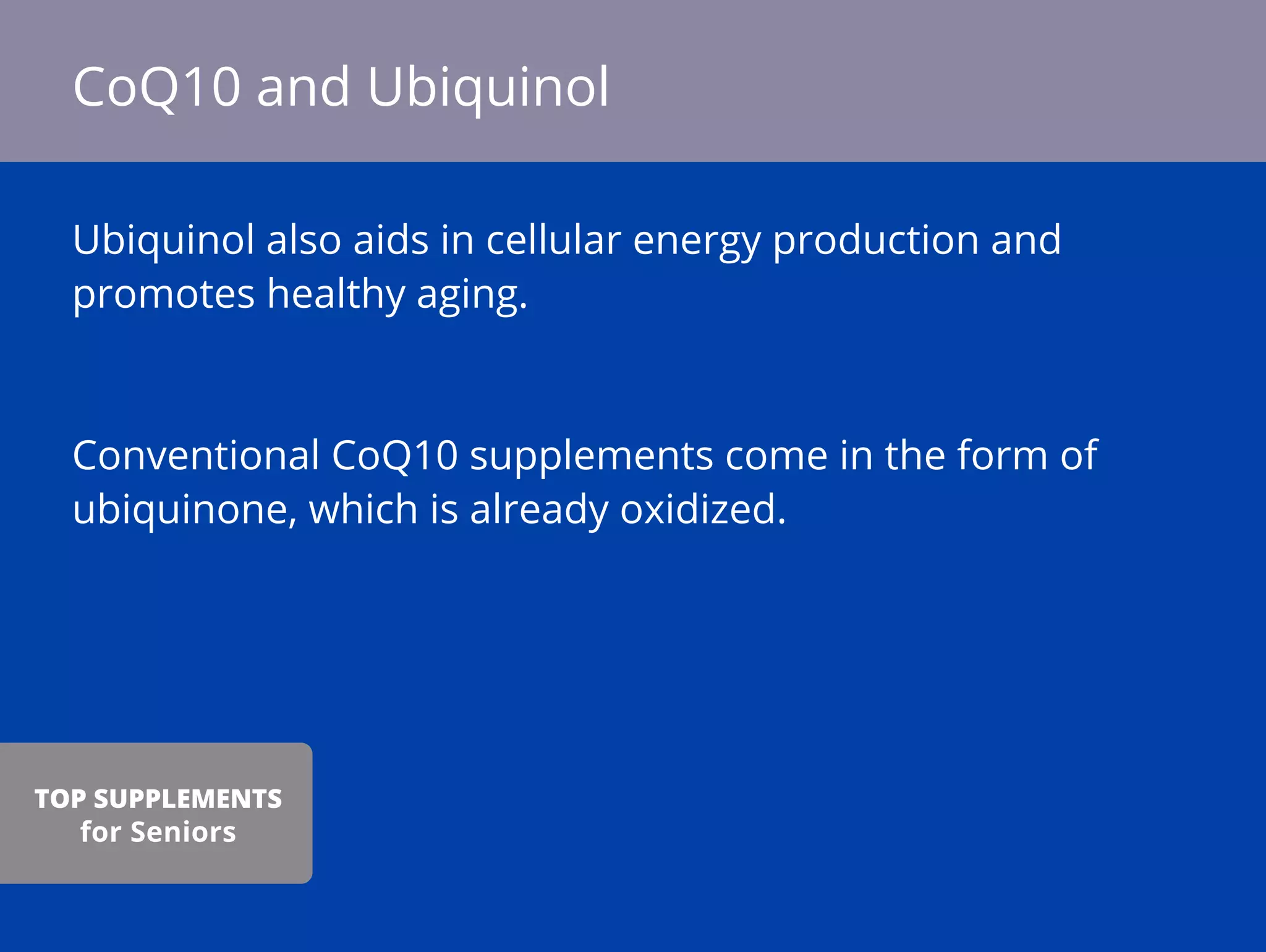 Ubiquinol also aids in cellular energy production and
promotes healthy aging.
Conventional CoQ10 supplements come in the form of
ubiquinone, which is already oxidized.
CoQ10 and Ubiquinol
TOP SUPPLEMENTS
for Seniors
 