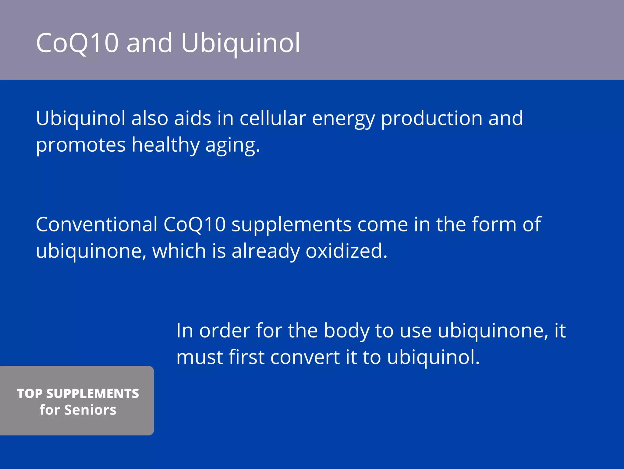 Ubiquinol also aids in cellular energy production and
promotes healthy aging.
Conventional CoQ10 supplements come in the form of
ubiquinone, which is already oxidized.
In order for the body to use ubiquinone, it
must ﬁrst convert it to ubiquinol.
CoQ10 and Ubiquinol
TOP SUPPLEMENTS
for Seniors
 