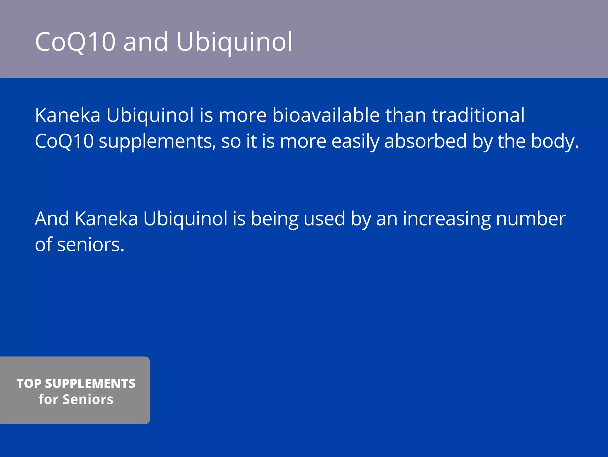 Kaneka Ubiquinol is more bioavailable than traditional
CoQ10 supplements, so it is more easily absorbed by the body.
And Kaneka Ubiquinol is being used by an increasing number
of seniors.
CoQ10 and Ubiquinol
TOP SUPPLEMENTS
for Seniors
 