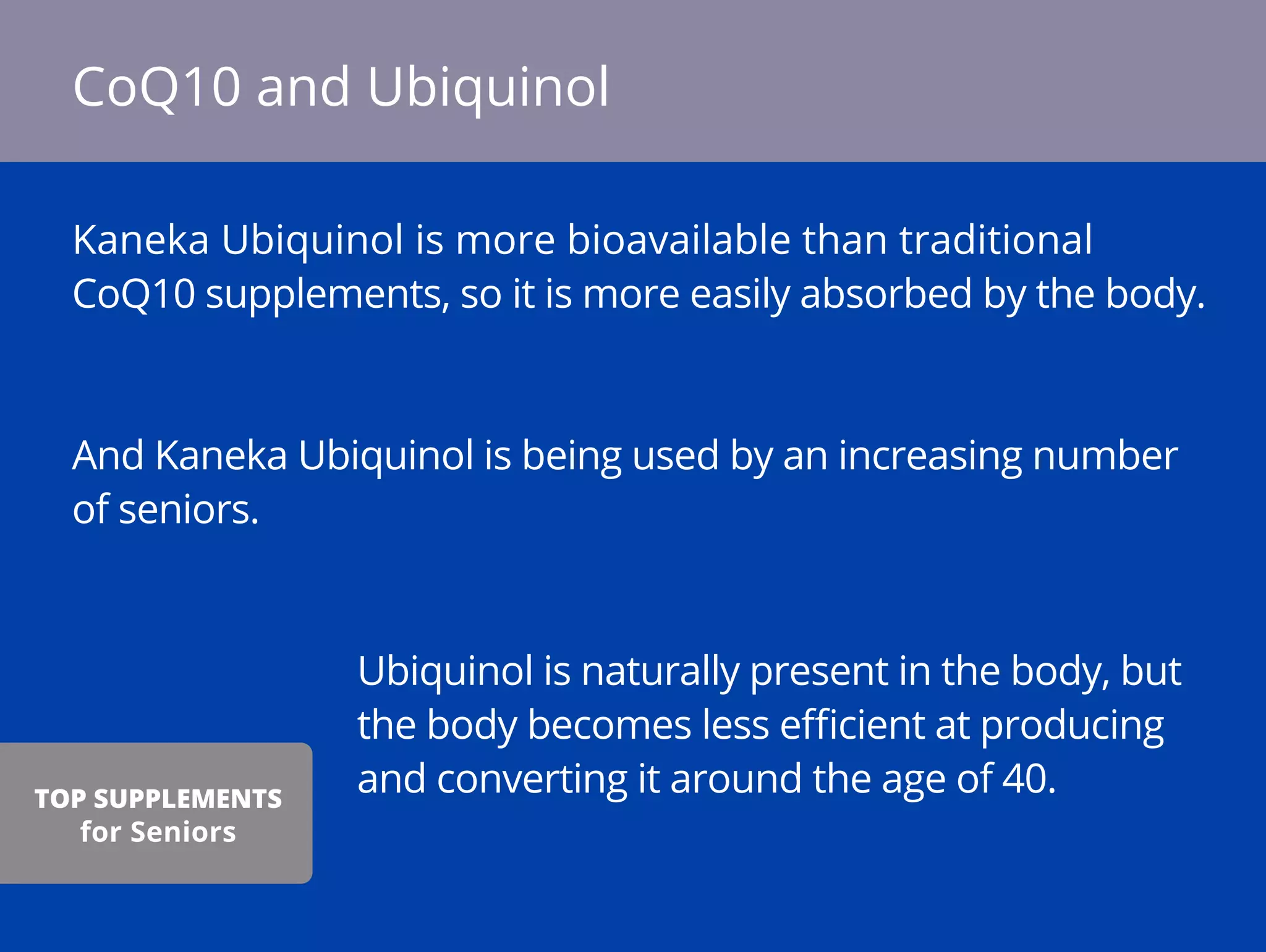 Kaneka Ubiquinol is more bioavailable than traditional
CoQ10 supplements, so it is more easily absorbed by the body.
And Kaneka Ubiquinol is being used by an increasing number
of seniors.
Ubiquinol is naturally present in the body, but
the body becomes less eﬃcient at producing
and converting it around the age of 40.
CoQ10 and Ubiquinol
TOP SUPPLEMENTS
for Seniors
 