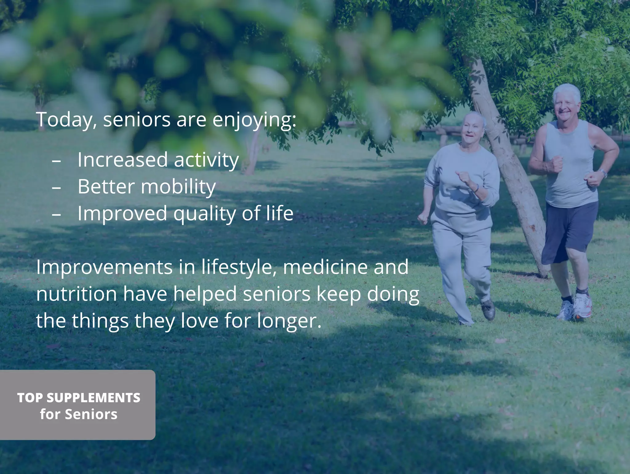 Today, seniors are enjoying:
– Increased activity
– Better mobility
– Improved quality of life
Improvements in lifestyle, medicine and
nutrition have helped seniors keep doing
the things they love for longer.
TOP SUPPLEMENTS
for Seniors
 