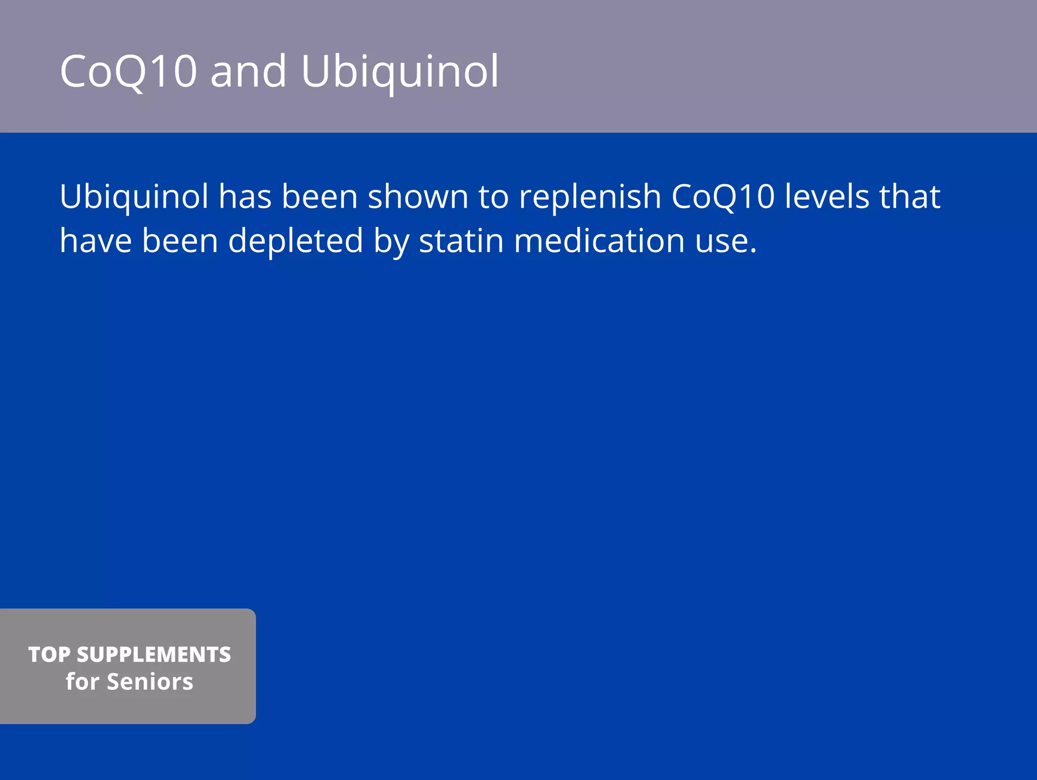 Ubiquinol has been shown to replenish CoQ10 levels that
have been depleted by statin medication use.
CoQ10 and Ubiquinol
TOP SUPPLEMENTS
for Seniors
 