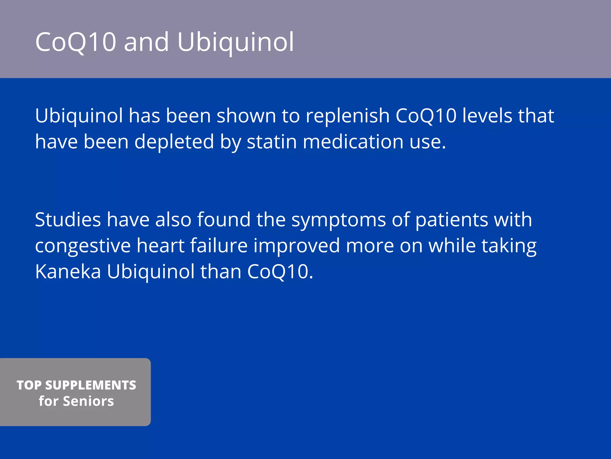 Ubiquinol has been shown to replenish CoQ10 levels that
have been depleted by statin medication use.
Studies have also found the symptoms of patients with
congestive heart failure improved more on while taking
Kaneka Ubiquinol than CoQ10.
CoQ10 and Ubiquinol
TOP SUPPLEMENTS
for Seniors
 